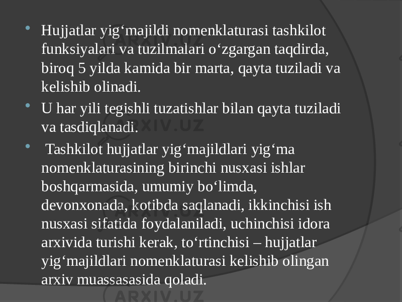  Hujjatlar yig‘majildi nomenklaturasi tashkilot funksiyalari va tuzilmalari o‘zgargan taqdirda, biroq 5 yilda kamida bir marta, qayta tuziladi va kelishib olinadi.  U har yili tegishli tuzatishlar bilan qayta tuziladi va tasdiqlanadi.  Tashkilot hujjatlar yig‘majildlari yig‘ma nomenklaturasining birinchi nusxasi ishlar boshqarmasida, umumiy bo‘limda, devonxonada, kotibda saqlanadi, ikkinchisi ish nusxasi sifatida foydalaniladi, uchinchisi idora arxivida turishi kerak, to‘rtinchisi – hujjatlar yig‘majildlari nomenklaturasi kelishib olingan arxiv muassasasida qoladi. 