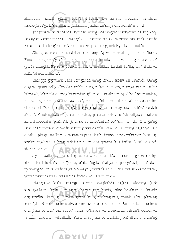 x imiyaviy zararli gazlar ajralib chiqadi. Bu zararli moddalar ishchilar fiziologiyasiga ta’sir qilib, organizmning zaharlanishiga olib kelishi mumkin. To’qimachilik sanoatida, ayniqsa, uning boshlang’ich jarayonlarida eng ko’p tarkalgan zararli modda - changdir. U hamma ishlab chiqarish sexlarida hamda korxona xududidagi atmosferada uzoq vaqt kunmay, uchib yurishi mumkin. Chang zarrachalari tarkibiga kura organiq va mineral qismlardan iborat. Bunda uning asosiy qismini organiq modda bulmish tola va uning bulakchalari (paxta changida 96-98%) tashkil qiladi. U murakkab tarkibli bo’lib, turli shakl va kattaliklarda uchraydi. Changga gigiyenik baho berilganda uning tarkibi asosiy rol uynaydi. Uning organiq qismi sellyo’lozadan tashkil topgan bo’lib, u organizmga zaharli ta’sir kilmaydi, lekin ularda mog’or zamburug’lari va sporalari mavjud bo’lishi mumkin, bu esa organizm haroratini oshiradi, bosh ogrigi hamda titrok to’tish xolatlariga olib keladi. Paxta tolasi changidan paydo bo’ladigan bunday kasallik bissinoz deb ataladi. Bundan tashqari paxta changida, paxtaga ishlov berish natijasida kolgan zaharli moddalar (pestitsid, gerbitsid va defoliantlar) bo’lishi mumkin. Changning tarkibidagi mineral qismida kremniy ikki oksidli SiO 2 bo’lib, uning nafas yo’llari orqali upkaga ma’lum konsentratsiyada kirib borishi pnevmokonioz kasalligi xavfini tugdiradi. Chang tarkibida bu modda qancha kup bo’lsa, kasallik xavfi shuncha ortadi. Ayrim xollarda, changning mayda zarrachalari kishi upkasining alveollariga kirib, ularni berkitishi natijasida, o’pkaning ish faoliyatini pasaytiradi, ya’ni kishi upkaning to’liq hajmida nafas ololmaydi, natijada borib-borib xastalikka uchrashi, ya’ni pnevmokonioz kasalligiga duchor bo’lishi mumkin. Changlarni kishi tanasiga ta’sirini aniqlashda nafaqat ularning fizik xususiyatlarini, balki ularning o’lchamini xam hisobga olish kerakdir. Bu borada eng xavflisi, kattaligi 5 mkm gacha bo’lgan changladir, chunki ular upkaning kattaligi 4-5 mkm bo’lgan alveollarga bemalol kiraoladilar. Bundan katta bo’lgan chang zarrachalari esa yuqori nafas yo’llarida va bronxlarda ushlanib qoladi va tanadan chiqarib yuboriladi. Yana chang zarrachalarining kattaliklari, ularning 