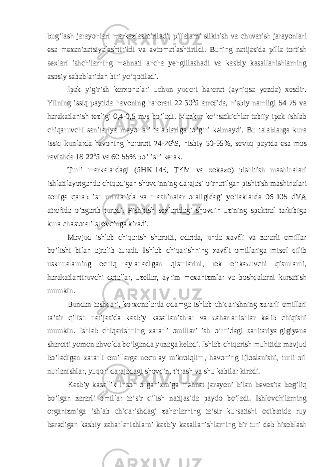 bug’lash jarayonlari markazlashtiriladi, pillalarni silkitish va chuvatish jarayonlari esa mexanizatsiyalashtirildi va avtomatlashtirildi. Buning natijasida pilla tortish sexlari ishchilarning mehnati ancha yengillashadi va kasbiy kasallanishlarning asosiy sabablaridan biri yo’qotiladi. Ipak yigirish korxonalari uchun yuqori harorat (ayniqsa yozda) xosdir. Yilning issiq paytida havoning harorati 22-30 0 S atrofida, nisbiy namligi 54-75 va harakatlanish tezligi 0,4-0,5 m/s bo’ladi. Mazkur ko’rsatkichlar tabiiy ipak ishlab chiqaruvchi sanitariya meyorlari talablariga to’g’ri kelmaydi. Bu talablarga kura issiq kunlarda havoning harorati 24-26 0 S, nisbiy 60-55%, sovuq paytda esa mos ravishda 18-22 o S va 60-55% bo’lishi kerak. Turli markalardagi (SHK-145, TKM va xokazo) pishitish mashinalari ishlatilayotganda chiqadigan shovqinning darajasi o’rnatilgan pishitish mashinalari soniga qarab ish urinlarida va mashinalar oraligidagi yo’laklarda 96-105 dVA atrofida o’zgarib turadi. Pishitish sexlaridagi shovqin uzining spektral tarkibiga kura chastotali shovqinga kiradi. Mavjud ishlab chiqarish sharoiti, odatda, unda xavfli va zararli omillar bo’lishi bilan ajralib turadi. Ishlab chiqarishning xavfli omillariga misol qilib uskunalarning ochiq aylanadigan qismlarini, tok o’tkazuvchi qismlarni, harakatlantiruvchi detallar, uzellar, ayrim mexanizmlar va boshqalarni kursatish mumkin. Bundan tashqari, korxonalarda odamga ishlab chiqarishning zararli omillari ta’sir qilish natijasida kasbiy kasallanishlar va zaharlanishlar kelib chiqishi mumkin. Ishlab chiqarishning zararli omillari ish o’rnidagi sanitariya-gigiyena sharoiti yomon ahvolda bo’lganda yuzaga keladi. Ishlab chiqarish muhitida mavjud bo’ladigan zararli omillarga noqulay mikroiqlim, havoning ifloslanishi, turli xil nurlanishlar, yuqori darajadagi shovqin, titrash va shu kabilar kiradi. Kasbiy kasallik inson organizmiga mehnat jarayoni bilan bevosita bog’liq bo’lgan zararli omillar ta’sir qilish natijasida paydo bo’ladi. Ishlovchilarning organizmiga ishlab chiqarishdagi zaharlarning ta’sir kursatishi oqibatida ruy beradigan kasbiy zaharlanishlarni kasbiy kasallanishlarning bir turi deb hisoblash 