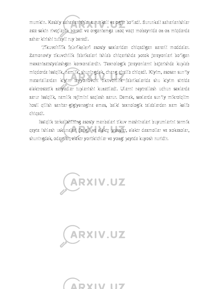 mumkin. Kasbiy zaharlanishlar surunkali va og’ir bo’ladi. Surunkali zaharlanishlar asta-sekin rivojlanib boradi va organizmga uzoq vaqt mobaynida oz-oz miqdorda zahar kirishi tufayli ruy beradi. Tikuvchilik fabrikalari asosiy sexlaridan chiqadigan zararli moddalar. Zamonaviy tikuvchilik fabrikalari ishlab chiqarishda potok jarayonlari bo’lgan mexanizatsiyalashgan korxonalardir. Texnologik jarayonlarni bajarishda kuplab miqdorda issiqlik, namlik, shuningdek, chang ajralib chiqadi. Kiyim, asosan sun’iy materiallardan kiyim tayyorlovchi tikuvchilik fabrikalarida shu kiyim sirtida elektrostatik zaryadlar tuplanishi kuzatiladi. Ularni neytrallash uchun sexlarda zarur issiqlik, namlik rejimini saqlash zarur. Demak, sexlarda sun’iy mikroiqlim hosil qilish sanitar-gigiyenagina emas, balki texnologik talablardan xam kelib chiqadi. Issiqlik tarkalishining asosiy manbalari tikuv mashinalari buyumlarini termik qayta ishlash uskunalari (bugli va elektr presslar, elektr dazmollar va xokazolar, shuningdek, odamlar, elektr yoritkichlar va yozgi paytda kuyosh nuridir. 