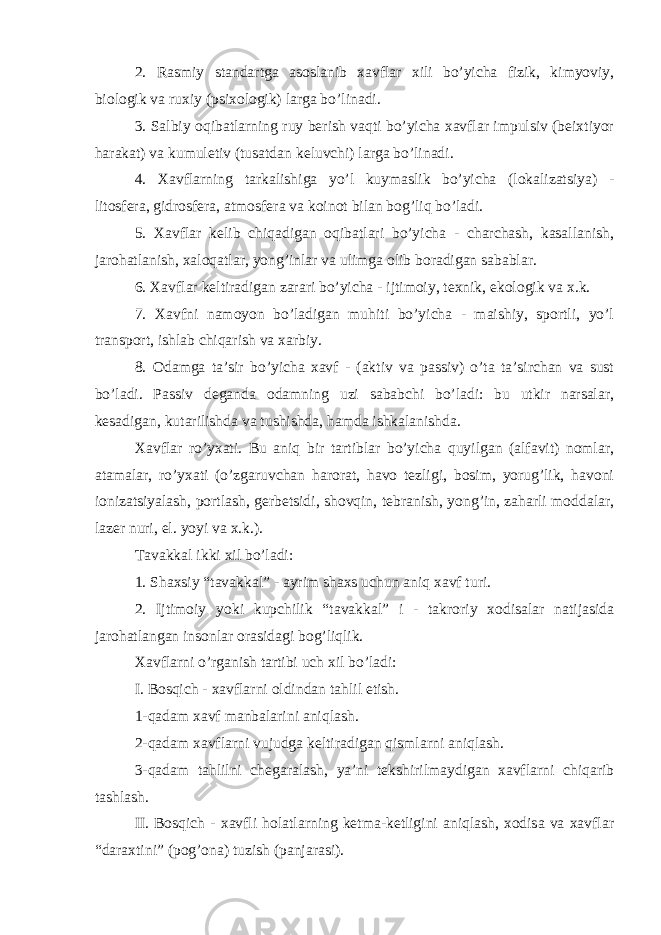 2. Rasmiy standartga asoslanib xavflar xili bo’yicha fizik, kimyoviy, biologik va ruxiy (psixologik) larga bo’linadi. 3. Salbiy oqibatlarning ruy berish vaqti bo’yicha xavflar impulsiv (beixtiyor harakat) va kumuletiv (tusatdan keluvchi) larga bo’linadi. 4. Xavflarning tarkalishiga yo’l kuymaslik bo’yicha (lokalizatsiya) - litosfera, gidrosfera, atmosfera va koinot bilan bog’liq bo’ladi. 5. Xavflar kelib chiqadigan oqibatlari bo’yicha - charchash, kasallanish, jarohatlanish, xaloqatlar, yong’inlar va ulimga olib boradigan sabablar. 6. Xavflar keltiradigan zarari bo’yicha - ijtimoiy, texnik, ekologik va x.k. 7. Xavfni namoyon bo’ladigan muhiti bo’yicha - maishiy, sportli, yo’l transport, ishlab chiqarish va xarbiy. 8. Odamga ta’sir bo’yicha xavf - (aktiv va passiv) o’ta ta’sirchan va sust bo’ladi. Passiv deganda odamning uzi sababchi bo’ladi: bu utkir narsalar, kesadigan, kutarilishda va tushishda, hamda ishkalanishda. Xavflar ro’yxati. Bu aniq bir tartiblar bo’yicha quyilgan (alfavit) nomlar, atamalar, ro’yxati (o’zgaruvchan harorat, havo tezligi, bosim, yorug’lik, havoni ionizatsiyalash, portlash, gerbetsidi, shovqin, tebranish, yong’in, zaharli moddalar, lazer nuri, el. yoyi va x.k.). Tavakkal ikki xil bo’ladi: 1. Shaxsiy “tavakkal” - ayrim shaxs uchun aniq xavf turi. 2. Ijtimoiy yoki kupchilik “tavakkal” i - takroriy xodisalar natijasida jarohatlangan insonlar orasidagi bog’liqlik. Xavflarni o’rganish tartibi uch xil bo’ladi: I . Bosqich - xavflarni oldindan tahlil etish . 1- qadam xavf manbalarini aniqlash . 2- qadam xavflarni vujudga keltiradigan qismlarni aniqlash . 3-qadam tahlilni chegaralash, ya’ni tekshirilmaydigan xavflarni chiqarib tashlash. II. Bosqich - xavfli holatlarning ketma-ketligini aniqlash, xodisa va xavflar “daraxtini” (pog’ona) tuzish (panjarasi). 