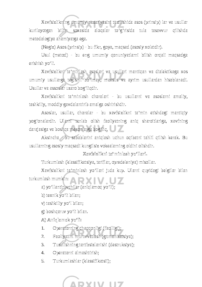 Xavfsizlikning umumiy nazariyasini tuzilishida asos (prinsip) lar va usullar kurilayotgan bilim soxasida aloqalar to’g’risida tula tasavvur qilishda metodologiya ahamiyatga ega. (Negiz) Asos (prinsip) - bu fikr, goya, maqsad (asosiy xolatdir). Usul (metod) - bu eng umumiy qonuniyatlarni bilish orqali maqsadga erishish yo’li. Xavfsizlikni ta’minlash asoslari va usullari mantiqan va dialektikaga xos umumiy usullarga tegishli bo’lmay, maxsus va ayrim usullardan hisoblanadi. Usullar va assoslar uzaro bog’liqdir. Xavfsizlikni ta’minlash choralari - bu usullarni va asoslarni amaliy, tashkiliy, moddiy gavdalantirib amalga oshirishdir. Asoslar, usullar, choralar - bu xavfsizlikni ta’min etishdagi mantiqiy pog’onalardir. Ularni tanlab olish faoliyatning aniq sharoitlariga, xavfning darajasiga va boshqa mezonlarga bog’liq. Aksincha - bu sabablarini aniqlash uchun oqibatni tahlil qilish kerak. Bu usullarning asosiy maqsadi kungilsiz vokealarning oldini olishdir. Xavfsizlikni ta’minlash yo’llari. Turkumlash (klassifikatsiya, tariflar, opredeleniya) misollar. Xavfsizlikni ta’minlash yo’llari juda kup. Ularni quyidagi belgilar bilan turkumlash mumkin: a) yo’llantiruvchilar (aniqlamoq yo’li); b) texnik yo’li bilan; v) tashkiliy yo’l bilan; g) boshqaruv yo’li bilan. A) Aniqlamok yo’li: 1. Operatorning chaqqonligi (faolligi); 2. Faoliyatini muruvvatlash (gumanizatsiya); 3. Tuzulishning tartibsizlanishi (destruksiya); 4. Operatorni almashtirish; 5. Turkumlashlar (klassifikatsii); 