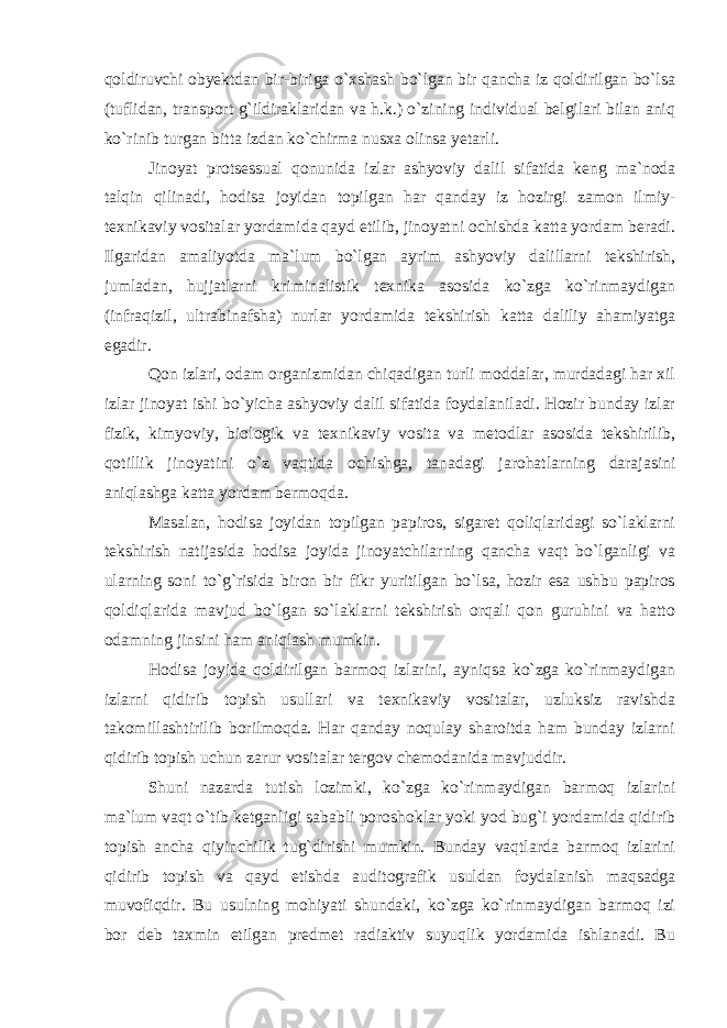 qoldiruvchi obyektdan bir-biriga o`xshash bo`lgan bir qancha iz qoldirilgan bo`lsa (tuflidan, transport g`ildiraklaridan va h.k.) o`zining individual belgilari bilan aniq ko`rinib turgan bitta izdan ko`chirma nusxa olinsa yetarli. Jinoyat protsessual qonunida izlar ashyoviy dalil sifatida keng ma`noda talqin qilinadi, hodisa joyidan topilgan har qanday iz hozirgi zamon ilmiy- texnikaviy vositalar yordamida qayd etilib, jinoyatni ochishda katta yordam beradi. Ilgaridan amaliyotda ma`lum bo`lgan ayrim ashyoviy dalillarni tekshirish, jumladan, hujjatlarni kriminalistik texnika asosida ko`zga ko`rinmaydigan (infraqizil, ultrabinafsha) nurlar yordamida tekshirish katta daliliy ahamiyatga egadir. Qon izlari, odam organizmidan chiqadigan turli moddalar, murdadagi har xil izlar jinoyat ishi bo`yicha ashyoviy dalil sifatida foydalaniladi. Hozir bunday izlar fizik, kimyoviy, biologik va texnikaviy vosita va metodlar asosida tekshirilib, qotillik jinoyatini o`z vaqtida ochishga, tanadagi jarohatlarning darajasini aniqlashga katta yordam bermoqda. Masalan, hodisa joyidan topilgan papiros, sigaret qoliqlaridagi so`laklarni tekshirish natijasida hodisa joyida jinoyatchilarning qancha vaqt bo`lganligi va ularning soni to`g`risida biron bir fikr yuritilgan bo`lsa, hozir esa ushbu papiros qoldiqlarida mavjud bo`lgan so`laklarni tekshirish orqali qon guruhini va hatto odamning jinsini ham aniqlash mumkin. Hodisa joyida qoldirilgan barmoq izlarini, ayniqsa ko`zga ko`rinmaydigan izlarni qidirib topish usullari va texnikaviy vositalar, uzluksiz ravishda takomillashtirilib borilmoqda. Har qanday noqulay sharoitda ham bunday izlarni qidirib topish uchun zarur vositalar tergov chemodanida mavjuddir. Shuni nazarda tutish lozimki, ko`zga ko`rinmaydigan barmoq izlarini ma`lum vaqt o`tib ketganligi sababli poroshoklar yoki yod bug`i yordamida qidirib topish ancha qiyinchilik tug`dirishi mumkin. Bunday vaqtlarda barmoq izlarini qidirib topish va qayd etishda auditografik usuldan foydalanish maqsadga muvofiqdir. Bu usulning mohiyati shundaki, ko`zga ko`rinmaydigan barmoq izi bor deb taxmin etilgan predmet radiaktiv suyuqlik yordamida ishlanadi. Bu 