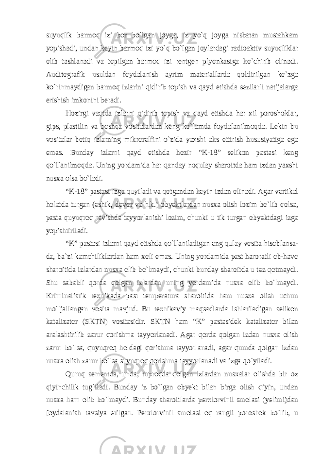 suyuqlik barmoq izi bor bo`lgan joyga, iz yo`q joyga nisbatan mustahkam yopishadi, undan keyin barmoq izi yo`q bo`lgan joylardagi radioaktiv suyuqliklar olib tashlanadi va topilgan barmoq izi rentgen plyonkasiga ko`chirib olinadi. Auditografik usuldan foydalanish ayrim materiallarda qoldirilgan ko`zga ko`rinmaydigan barmoq izlarini qidirib topish va qayd etishda sezilarli natijalarga erishish imkonini beradi. Hozirgi vaqtda izlarni qidirib topish va qayd etishda har xil poroshoklar, gips, plastilin va boshqa vositalardan keng ko`lamda foydalanilmoqda. Lekin bu vositalar botiq izlarning mikrorelfini o`zida yaxshi aks ettirish hususiyatiga ega emas. Bunday izlarni qayd etishda hozir “K-18” selikon pastasi keng qo`llanilmoqda. Uning yordamida har qanday noqulay sharoitda ham izdan yaxshi nusxa olsa bo`ladi. “K-18” pastasi izga quyiladi va qotgandan keyin izdan olinadi. Agar vertikal holatda turgan (eshik, devor va h.k.) obyektlardan nusxa olish lozim bo`lib qolsa, pasta quyuqroq ravishda tayyorlanishi lozim, chunki u tik turgan obyektdagi izga yopishtiriladi. “K” pastasi izlarni qayd etishda qo`llaniladigan eng qulay vosita hisoblansa- da, ba`zi kamchiliklardan ham xoli emas. Uning yordamida past haroratli ob-havo sharoitida izlardan nusxa olib bo`lmaydi, chunki bunday sharoitda u tez qotmaydi. Shu sababli qorda qolgan izlardan uning yordamida nusxa olib bo`lmaydi. Kriminalistik texnikada past temperatura sharoitida ham nusxa olish uchun mo`ljallangan vosita mavjud. Bu texnikaviy maqsadlarda ishlatiladigan selikon katalizator (SKTN) vositasidir. SKTN ham “K” pastasidek katalizator bilan aralashtirilib zarur qorishma tayyorlanadi. Agar qorda qolgan izdan nusxa olish zarur bo`lsa, quyuqroq holdagi qorishma tayyorlanadi, agar qumda qolgan izdan nusxa olish zarur bo`lsa suyuqroq qorishma tayyorlanadi va izga qo`yiladi. Quruq sementda, unda, tuproqda qolgan izlardan nusxalar olishda bir oz qiyinchilik tug`iladi. Bunday iz bo`lgan obyekt bilan birga olish qiyin, undan nusxa ham olib bo`lmaydi. Bunday sharoitlarda perxlorvinil smolasi (yelimi)dan foydalanish tavsiya etilgan. Perxlorvinil smolasi oq rangli poroshok bo`lib, u 