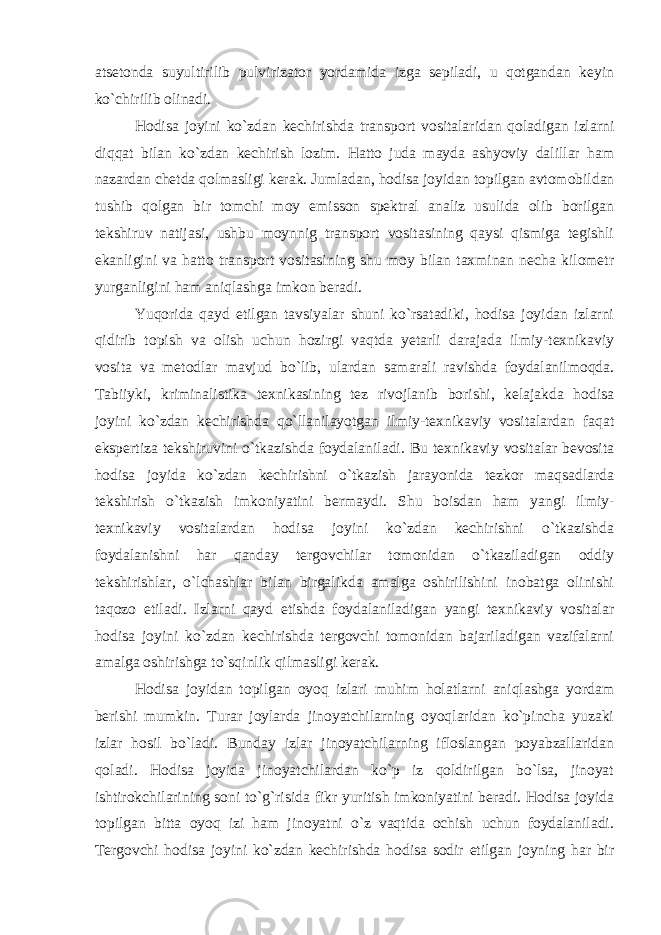 atsetonda suyultirilib pulvirizator yordamida izga sepiladi, u qotgandan keyin ko`chirilib olinadi. Hodisa joyini ko`zdan kechirishda transport vositalaridan qoladigan izlarni diqqat bilan ko`zdan kechirish lozim. Hatto juda mayda ashyoviy dalillar ham nazardan chetda qolmasligi kerak. Jumladan, hodisa joyidan topilgan avtomobildan tushib qolgan bir tomchi moy emisson spektral analiz usulida olib borilgan tekshiruv natijasi, ushbu moynnig transport vositasining qaysi qismiga tegishli ekanligini va hatto transport vositasining shu moy bilan taxminan necha kilometr yurganligini ham aniqlashga imkon beradi. Yuqorida qayd etilgan tavsiyalar shuni ko`rsatadiki, hodisa joyidan izlarni qidirib topish va olish uchun hozirgi vaqtda yetarli darajada ilmiy-texnikaviy vosita va metodlar mavjud bo`lib, ulardan samarali ravishda foydalanilmoqda. Tabiiyki, kriminalistika texnikasining tez rivojlanib borishi, kelajakda hodisa joyini ko`zdan kechirishda qo`llanilayotgan ilmiy-texnikaviy vositalardan faqat ekspertiza tekshiruvini o`tkazishda foydalaniladi. Bu texnikaviy vositalar bevosita hodisa joyida ko`zdan kechirishni o`tkazish jarayonida tezkor maqsadlarda tekshirish o`tkazish imkoniyatini bermaydi. Shu boisdan ham yangi ilmiy- texnikaviy vositalardan hodisa joyini ko`zdan kechirishni o`tkazishda foydalanishni har qanday tergovchilar tomonidan o`tkaziladigan oddiy tekshirishlar, o`lchashlar bilan birgalikda amalga oshirilishini inobatga olinishi taqozo etiladi. Izlarni qayd etishda foydalaniladigan yangi texnikaviy vositalar hodisa joyini ko`zdan kechirishda tergovchi tomonidan bajariladigan vazifalarni amalga oshirishga to`sqinlik qilmasligi kerak. Hodisa joyidan topilgan oyoq izlari muhim holatlarni aniqlashga yordam berishi mumkin. Turar joylarda jinoyatchilarning oyoqlaridan ko`pincha yuzaki izlar hosil bo`ladi. Bunday izlar jinoyatchilarning ifloslangan poyabzallaridan qoladi. Hodisa joyida jinoyatchilardan ko`p iz qoldirilgan bo`lsa, jinoyat ishtirokchilarining soni to`g`risida fikr yuritish imkoniyatini beradi. Hodisa joyida topilgan bitta oyoq izi ham jinoyatni o`z vaqtida ochish uchun foydalaniladi. Tergovchi hodisa joyini ko`zdan kechirishda hodisa sodir etilgan joyning har bir 