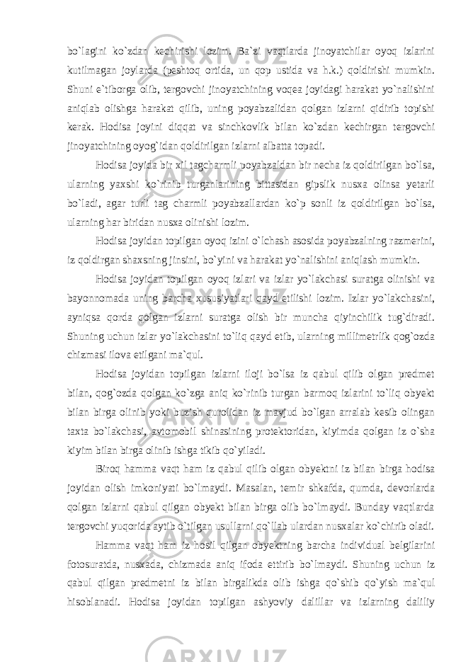 bo`lagini ko`zdan kechirishi lozim. Ba`zi vaqtlarda jinoyatchilar oyoq izlarini kutilmagan joylarda (peshtoq ortida, un qop ustida va h.k.) qoldirishi mumkin. Shuni e`tiborga olib, tergovchi jinoyatchining voqea joyidagi harakat yo`nalishini aniqlab olishga harakat qilib, uning poyabzalidan qolgan izlarni qidirib topishi kerak. Hodisa joyini diqqat va sinchkovlik bilan ko`zdan kechirgan tergovchi jinoyatchining oyog`idan qoldirilgan izlarni albatta topadi. Hodisa joyida bir xil tagcharmli poyabzaldan bir necha iz qoldirilgan bo`lsa, ularning yaxshi ko`rinib turganlarining bittasidan gipslik nusxa olinsa yetarli bo`ladi, agar turli tag charmli poyabzallardan ko`p sonli iz qoldirilgan bo`lsa, ularning har biridan nusxa olinishi lozim. Hodisa joyidan topilgan oyoq izini o`lchash asosida poyabzalning razmerini, iz qoldirgan shaxsning jinsini, bo`yini va harakat yo`nalishini aniqlash mumkin. Hodisa joyidan topilgan oyoq izlari va izlar yo`lakchasi suratga olinishi va bayonnomada uning barcha xususiyatlari qayd etilishi lozim. Izlar yo`lakchasini, ayniqsa qorda qolgan izlarni suratga olish bir muncha qiyinchilik tug`diradi. Shuning uchun izlar yo`lakchasini to`liq qayd etib, ularning millimetrlik qog`ozda chizmasi ilova etilgani ma`qul. Hodisa joyidan topilgan izlarni iloji bo`lsa iz qabul qilib olgan predmet bilan, qog`ozda qolgan ko`zga aniq ko`rinib turgan barmoq izlarini to`liq obyekt bilan birga olinib yoki buzish qurolidan iz mavjud bo`lgan arralab kesib olingan taxta bo`lakchasi, avtomobil shinasining protektoridan, kiyimda qolgan iz o`sha kiyim bilan birga olinib ishga tikib qo`yiladi. Biroq hamma vaqt ham iz qabul qilib olgan obyektni iz bilan birga hodisa joyidan olish imkoniyati bo`lmaydi. Masalan, temir shkafda, qumda, devorlarda qolgan izlarni qabul qilgan obyekt bilan birga olib bo`lmaydi. Bunday vaqtlarda tergovchi yuqorida aytib o`tilgan usullarni qo`llab ulardan nusxalar ko`chirib oladi. Hamma vaqt ham iz hosil qilgan obyektning barcha individual belgilarini fotosuratda, nusxada, chizmada aniq ifoda ettirib bo`lmaydi. Shuning uchun iz qabul qilgan predmetni iz bilan birgalikda olib ishga qo`shib qo`yish ma`qul hisoblanadi. Hodisa joyidan topilgan ashyoviy dalillar va izlarning daliliy 