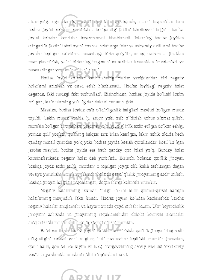 ahamiyatga ega ekanligi nuqtai nazaridan qaralganda, ularni haqiqatdan ham hodisa joyini ko`zdan kechirishda topilganligi faktini isbotlovchi hujjat - hodisa joyini ko`zdan kechirish bayonnomasi hisoblanadi. Izlarning hodisa joyidan olinganlik faktini isbotlovchi boshqa holatlarga izlar va ashyoviy dalillarni hodisa joyidan topilgan ko`chirma nusxalarga birka qo`yilib, uning protsessual jihatdan rasmiylashtirish, ya`ni birkaning tergovchi va xolislar tomonidan imzolanishi va nusxa olingan vaqt ko`rsatilishi kiradi. Hodisa joyini ko`zdan kechirishning muhim vazifalaridan biri negativ holatlarni aniqlash va qayd etish hisoblanadi. Hodisa joyidagi negativ holat deganda, ikki turdagi fakt tushuniladi. Birinchidan, hodisa joyida bo`lishi lozim bo`lgan, lekin ularning yo`qligidan dalolat beruvchi fakt. Masalan, hodisa joyida osib o`ldirilganlik belgilari mavjud bo`lgan murda topildi. Lekin murda yonida ip, arqon yoki osib o`ldirish uchun xizmat qilishi mumkin bo`lgan birorta ham predmet yo`qligi, o`g`irlik sodir etilgan do`kon eshigi yonida qulf yotibdi, qulfning halqasi arra bilan kesilgan, lekin eshik oldida hech qanday metall qirindisi yo`q yoki hodisa joyida kesish qurollaridan hosil bo`lgan jarohat mavjud, hodisa joyida esa hech qanday qon izlari yo`q. Bunday holat kriminalistikada negativ holat deb yuritiladi. Birinchi holatda qotillik jinoyati boshqa joyda sodir etilib, murdani u topilgan joyga olib kelib tashlangan degan versiya yuritilishi mumkin, ikkinchi holatda esa o`g`irlik jinoyatining sodir etilishi boshqa jinoyat belgilari niqoblangan, degan fikrga kelinishi mumkin. Negativ holatlarning ikkinchi turiga bir-biri bilan qarama-qarshi bo`lgan holatlarning mavjudlik fakti kiradi. Hodisa joyini ko`zdan kechirishda barcha negativ holatlar aniqlanishi va bayonnomada qayd etilishi lozim. Ular keyinchalik jinoyatni ochishda va jinoyatning niqoblanishidan dalolat beruvchi alomatlar aniqlanishida muhim dalil bo`lib xizmat qilishi mumkin. Ba`zi vaqtlarda hodisa joyini ko`zdan kechirishda qotillik jinoyatining sodir etilganligini ko`rsatuvchi belgilar, turli predmetlar topilishi mumkin (masalan, qonli bolta, qon izi bor kiyim va h.k.). Tergovchining asosiy vazifasi texnikaviy vositalar yordamida murdani qidirib topishdan iborat. 