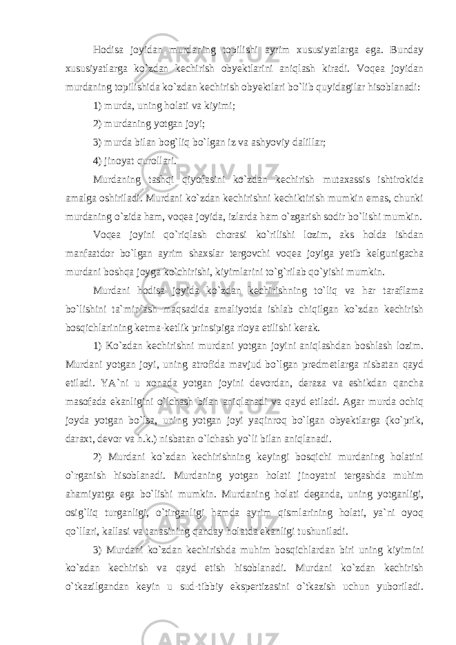 Hodisa joyidan murdaning topilishi ayrim xususiyatlarga ega. Bunday xususiyatlarga ko`zdan kechirish obyektlarini aniqlash kiradi. Voqea joyidan murdaning topilishida ko`zdan kechirish obyektlari bo`lib quyidagilar hisoblanadi: 1) murda, uning holati va kiyimi; 2) murdaning yotgan joyi; 3) murda bilan bog`liq bo`lgan iz va ashyoviy dalillar; 4) jinoyat qurollari. Murdaning tashqi qiyofasini ko`zdan kechirish mutaxassis ishtirokida amalga oshiriladi. Murdani ko`zdan kechirishni kechiktirish mumkin emas, chunki murdaning o`zida ham, voqea joyida, izlarda ham o`zgarish sodir bo`lishi mumkin. Voqea joyini qo`riqlash chorasi ko`rilishi lozim, aks holda ishdan manfaatdor bo`lgan ayrim shaxslar tergovchi voqea joyiga yetib kelgunigacha murdani boshqa joyga ko`chirishi, kiyimlarini to`g`rilab qo`yishi mumkin. Murdani hodisa joyida ko`zdan kechirishning to`liq va har taraflama bo`lishini ta`minlash maqsadida amaliyotda ishlab chiqilgan ko`zdan kechirish bosqichlarining ketma-ketlik prinsipiga rioya etilishi kerak. 1) Ko`zdan kechirishni murdani yotgan joyini aniqlashdan boshlash lozim. Murdani yotgan joyi, uning atrofida mavjud bo`lgan predmetlarga nisbatan qayd etiladi. YA`ni u xonada yotgan joyini devordan, deraza va eshikdan qancha masofada ekanligini o`lchash bilan aniqlanadi va qayd etiladi. Agar murda ochiq joyda yotgan bo`lsa, uning yotgan joyi yaqinroq bo`lgan obyektlarga (ko`prik, daraxt, devor va h.k.) nisbatan o`lchash yo`li bilan aniqlanadi. 2) Murdani ko`zdan kechirishning keyingi bosqichi murdaning holatini o`rganish hisoblanadi. Murdaning yotgan holati jinoyatni tergashda muhim ahamiyatga ega bo`lishi mumkin. Murdaning holati deganda, uning yotganligi, osig`liq turganligi, o`tirganligi hamda ayrim qismlarining holati, ya`ni oyoq qo`llari, kallasi va tanasining qanday holatda ekanligi tushuniladi. 3) Murdani ko`zdan kechirishda muhim bosqichlardan biri uning kiyimini ko`zdan kechirish va qayd etish hisoblanadi. Murdani ko`zdan kechirish o`tkazilgandan keyin u sud-tibbiy ekspertizasini o`tkazish uchun yuboriladi. 