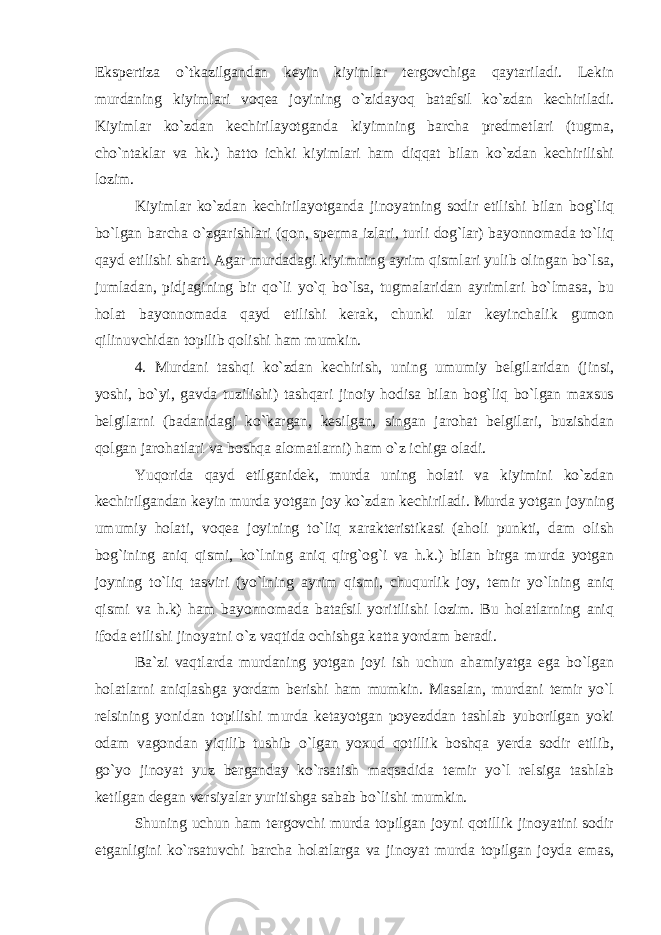 Ekspertiza o`tkazilgandan keyin kiyimlar tergovchiga qaytariladi. Lekin murdaning kiyimlari voqea joyining o`zidayoq batafsil ko`zdan kechiriladi. Kiyimlar ko`zdan kechirilayotganda kiyimning barcha predmetlari (tugma, cho`ntaklar va hk.) hatto ichki kiyimlari ham diqqat bilan ko`zdan kechirilishi lozim. Kiyimlar ko`zdan kechirilayotganda jinoyatning sodir etilishi bilan bog`liq bo`lgan barcha o`zgarishlari (qon, sperma izlari, turli dog`lar) bayonnomada to`liq qayd etilishi shart. Agar murdadagi kiyimning ayrim qismlari yulib olingan bo`lsa, jumladan, pidjagining bir qo`li yo`q bo`lsa, tugmalaridan ayrimlari bo`lmasa, bu holat bayonnomada qayd etilishi kerak, chunki ular keyinchalik gumon qilinuvchidan topilib qolishi ham mumkin. 4. Murdani tashqi ko`zdan kechirish, uning umumiy belgilaridan (jinsi, yoshi, bo`yi, gavda tuzilishi) tashqari jinoiy hodisa bilan bog`liq bo`lgan maxsus belgilarni (badanidagi ko`kargan, kesilgan, singan jarohat belgilari, buzishdan qolgan jarohatlari va boshqa alomatlarni) ham o`z ichiga oladi. Yuqorida qayd etilganidek, murda uning holati va kiyimini ko`zdan kechirilgandan keyin murda yotgan joy ko`zdan kechiriladi. Murda yotgan joyning umumiy holati, voqea joyining to`liq xarakteristikasi (aholi punkti, dam olish bog`ining aniq qismi, ko`lning aniq qirg`og`i va h.k.) bilan birga murda yotgan joyning to`liq tasviri (yo`lning ayrim qismi, chuqurlik joy, temir yo`lning aniq qismi va h.k) ham bayonnomada batafsil yoritilishi lozim. Bu holatlarning aniq ifoda etilishi jinoyatni o`z vaqtida ochishga katta yordam beradi. Ba`zi vaqtlarda murdaning yotgan joyi ish uchun ahamiyatga ega bo`lgan holatlarni aniqlashga yordam berishi ham mumkin. Masalan, murdani temir yo`l relsining yonidan topilishi murda ketayotgan poyezddan tashlab yuborilgan yoki odam vagondan yiqilib tushib o`lgan yoxud qotillik boshqa yerda sodir etilib, go`yo jinoyat yuz berganday ko`rsatish maqsadida temir yo`l relsiga tashlab ketilgan degan versiyalar yuritishga sabab bo`lishi mumkin. Shuning uchun ham tergovchi murda topilgan joyni qotillik jinoyatini sodir etganligini ko`rsatuvchi barcha holatlarga va jinoyat murda topilgan joyda emas, 