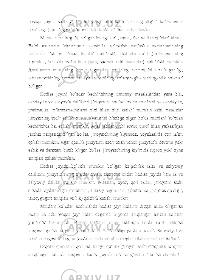 boshqa joyda sodir etilib, bu yerga olib kelib tashlanganligini ko`rsatuvchi holatlarga (qonning yo`qligi va h.k.) alohida e`tibor berishi lozim. Murda bilan bog`liq bo`lgan izlarga qo`l, oyoq, tish va tirnoq izlari kiradi. Ba`zi vaqtlarda jabrlanuvchi qarshilik ko`rsatish natijasida ayblanuvchining badanida tish va tirnoq izlarini qoldirishi, aksincha qotil jabrlanuvchining kiyimida, tanasida ayrim izlar (qon, sperma kabi moddalar) qoldirishi mumkin. Amaliyotda murdaning kamar tugmasida qotilning barmoq izi qoldirilganligi, jabrlanuvchining barmoq izi ayblanuvchining ko`zoynagida qoldirganlik holatlari bo`lgan. Hodisa joyini ko`zdan kechirishning umumiy masalalaridan yana biri, qanday iz va ashyoviy dalillarni jinoyatchi hodisa joyida qoldiradi va qanday iz, predmetlar, mikrozarrachalarni o`zi bilan olib ketishi mumkin kabi masalalar jinoyatning sodir etilish xusususiyatlarini hisobga olgan holda murdani ko`zdan kechirishda hal etilishi mumkin. Agar jabrlanuvchi sovuq qurol bilan yetkazilgan jarohat natijasida o`lgan bo`lsa, jinoyatchining kiyimida, poyabzalida qon izlari qolishi mumkin. Agar qotillik jinoyatini sodir etish uchun jinoyatchi devorni yoki eshik va derazani buzib kirgan bo`lsa, jinoyatchining kiyimida tuproq yoki oyna siniqlari qolishi mumkin. Hodisa joyida bo`lishi mumkin bo`lgan ko`pchilik izlar va ashyoviy dalillarni jinoyatchining o`zida topish, aksincha undan hodisa joyida ham iz va ashyoviy dalillar qolishi mumkin. Masalan, oyoq, qo`l izlari, jinoyatni sodir etishda foydalanilgan qurollarni, shaxsiy buyumlarni (dastro`mol, papiros qoldig`i, taroq, gugurt siniqlari va h.k) qoldirib ketishi mumkin. Murdani ko`zdan kechirishda hodisa joyi holatini diqqat bilan o`rganish lozim bo`ladi. Voqea joyi holati deganda u yerda aniqlangan barcha holatlar yig`indisi tushuniladi. Barcha faktlarni umumlashtirgan holda ko`rib chiqish tergovchiga ish bo`yicha yangi faktlarni aniqlashga yordam beradi. Bu vaziyat va holatlar tergovchining professional mahoratini namoyish etishida ma`lum bo`ladi. O`qotar qurollarni qo`llash tufayli qotillik jinoyati sodir etilganlik belgilari aniqlangan hollarda tergovchi hodisa joyidan o`q va gilzalarni topish choralarini 