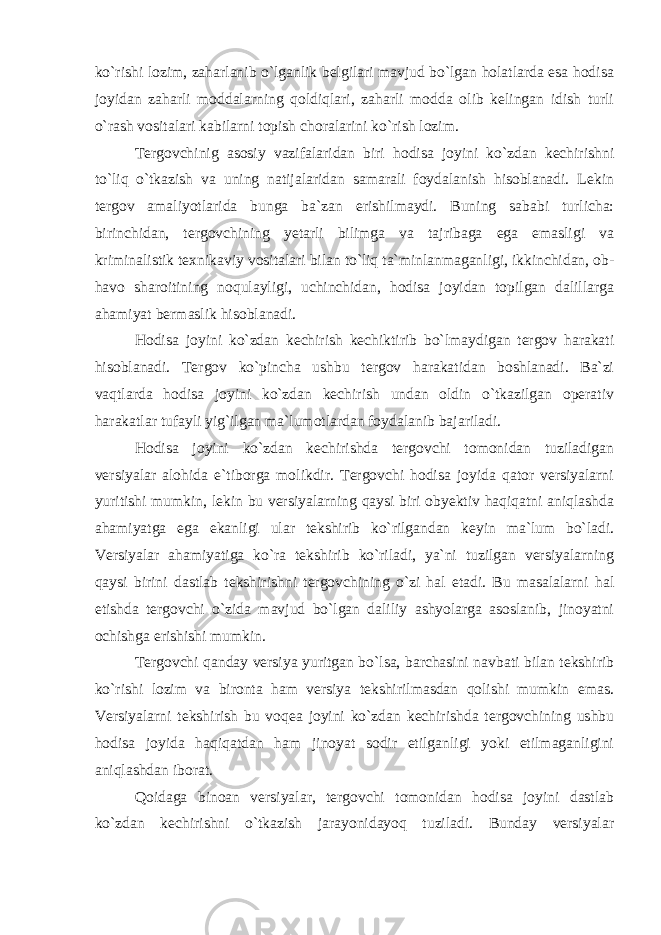 ko`rishi lozim, zaharlanib o`lganlik belgilari mavjud bo`lgan holatlarda esa hodisa joyidan zaharli moddalarning qoldiqlari, zaharli modda olib kelingan idish turli o`rash vositalari kabilarni topish choralarini ko`rish lozim. Tergovchinig asosiy vazifalaridan biri hodisa joyini ko`zdan kechirishni to`liq o`tkazish va uning natijalaridan samarali foydalanish hisoblanadi. Lekin tergov amaliyotlarida bunga ba`zan erishilmaydi. Buning sababi turlicha: birinchidan, tergovchining yetarli bilimga va tajribaga ega emasligi va kriminalistik texnikaviy vositalari bilan to`liq ta`minlanmaganligi, ikkinchidan, ob- havo sharoitining noqulayligi, uchinchidan, hodisa joyidan topilgan dalillarga ahamiyat bermaslik hisoblanadi. Hodisa joyini ko`zdan kechirish kechiktirib bo`lmaydigan tergov harakati hisoblanadi. Tergov ko`pincha ushbu tergov harakatidan boshlanadi. Ba`zi vaqtlarda hodisa joyini ko`zdan kechirish undan oldin o`tkazilgan operativ harakatlar tufayli yig`ilgan ma`lumotlardan foydalanib bajariladi. Hodisa joyini ko`zdan kechirishda tergovchi tomonidan tuziladigan versiyalar alohida e`tiborga molikdir. Tergovchi hodisa joyida qator versiyalarni yuritishi mumkin, lekin bu versiyalarning qaysi biri obyektiv haqiqatni aniqlashda ahamiyatga ega ekanligi ular tekshirib ko`rilgandan keyin ma`lum bo`ladi. Versiyalar ahamiyatiga ko`ra tekshirib ko`riladi, ya`ni tuzilgan versiyalarning qaysi birini dastlab tekshirishni tergovchining o`zi hal etadi. Bu masalalarni hal etishda tergovchi o`zida mavjud bo`lgan daliliy ashyolarga asoslanib, jinoyatni ochishga erishishi mumkin. Tergovchi qanday versiya yuritgan bo`lsa, barchasini navbati bilan tekshirib ko`rishi lozim va bironta ham versiya tekshirilmasdan qolishi mumkin emas. Versiyalarni tekshirish bu voqea joyini ko`zdan kechirishda tergovchining ushbu hodisa joyida haqiqatdan ham jinoyat sodir etilganligi yoki etilmaganligini aniqlashdan iborat. Qoidaga binoan versiyalar, tergovchi tomonidan hodisa joyini dastlab ko`zdan kechirishni o`tkazish jarayonidayoq tuziladi. Bunday versiyalar 