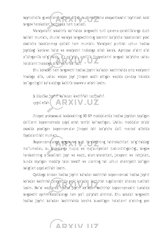 keyinchalik guvohlarni so`roq qilish, sud-meditsina ekspertizasini tayinlash kabi tergov harakatlari natijasida ham tuziladi. Versiyalarni tekshirib ko`rishda tergovchi turli qarama-qarshiliklarga duch kelishi mumkin, chunki versiya tergovchining taxmini bo`yicha isbotlanishi yoki aksincha isbotlanmay qolishi ham mumkin. Versiyani yuritish uchun hodisa joyidagi konkret holat va vaziyatni inobatga olish kerak. Ayniqsa o`zini o`zi o`ldirganlik to`g`risida, o`t qo`yish, qotillik jinoyatlarini tergash bo`yicha ushbu holatlarni inobatga olish zarur bo`ladi. Shu boisdan ham tergovchi hodisa joyini ko`zdan kechirishda aniq vaziyatni hisobga olib, ushbu voqea joyi jinoyat sodir etilgan vaqtda qanday holatda bo`lganligini ko`z oldiga keltirib tasavvur etishi lozim. 3. Hodisa joyini ko`zdan kechirish natijasini qayd etish Jinoyat-protsessual kodeksining 90-92 moddalarida hodisa joyidan topilgan dalillarni bayonnomada qayd etish tartibi ko`rsatilgan. Ushbu moddalar talabi asosida yozilgan bayonnomalar jinoyat ishi bo`yicha dalil manbai sifatida foydalanilishi mumkin. Bayonnomalarga tergov va sud harakatining ishtirokchilari to`g`risidagi ma`lumotlar, bu shaxslarga huquq va majburiyatlari tushuntirilganligi, tergov harakatining o`tkazilishi joyi va vaqti, shart-sharoitlari, jarayoni va natijalari, bunda topilgan moddiy izlar tavsifi va ularning ish uchun ahamiyatli bo`lgan belgilari qayd etilishi lozim. Qoidaga binoan hodisa joyini ko`zdan kechirish bayonnomasi hodisa joyini ko`zdan kechirish jarayonida yoki ko`zdan kechirish tugallanishi bilanoq tuzilishi lozim. Ba`zi vaqtlarda hodisa joyini ko`zdan kechirish bayonnomasini tuzishda tergovchi ayrim xatoliklarga ham yo`l qo`yishi ehtimol. Shu sababli tergovchi hodisa joyini ko`zdan kechirishda barcha kuzatilgan holatlarni o`zining yon 