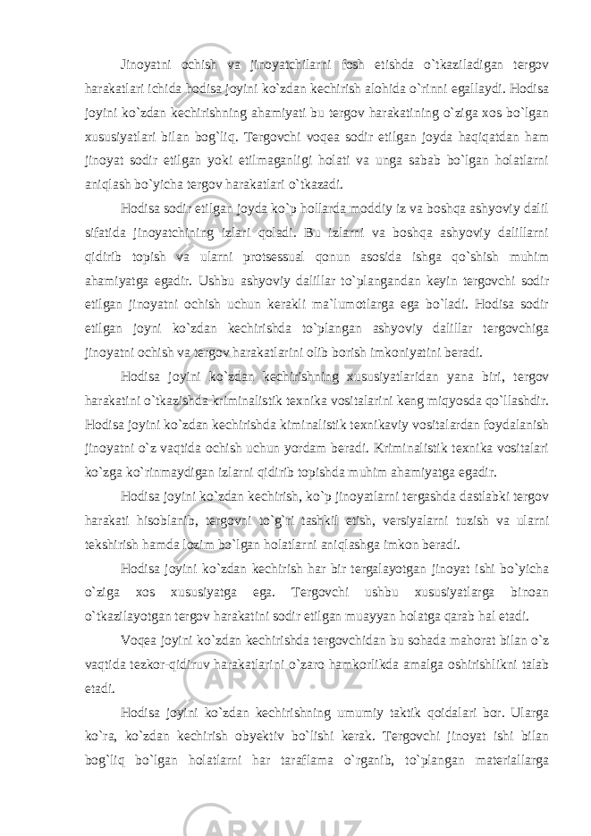 Jinoyatni ochish va jinoyatchilarni fosh etishda o`tkaziladigan tergov harakatlari ichida hodisa joyini ko`zdan kechirish alohida o`rinni egallaydi. Hodisa joyini ko`zdan kechirishning ahamiyati bu tergov harakatining o`ziga xos bo`lgan xususiyatlari bilan bog`liq. Tergovchi voqea sodir etilgan joyda haqiqatdan ham jinoyat sodir etilgan yoki etilmaganligi holati va unga sabab bo`lgan holatlarni aniqlash bo`yicha tergov harakatlari o`tkazadi. Hodisa sodir etilgan joyda ko`p hollarda moddiy iz va boshqa ashyoviy dalil sifatida jinoyatchining izlari qoladi. Bu izlarni va boshqa ashyoviy dalillarni qidirib topish va ularni protsessual qonun asosida ishga qo`shish muhim ahamiyatga egadir. Ushbu ashyoviy dalillar to`plangandan keyin tergovchi sodir etilgan jinoyatni ochish uchun kerakli ma`lumotlarga ega bo`ladi. Hodisa sodir etilgan joyni ko`zdan kechirishda to`plangan ashyoviy dalillar tergovchiga jinoyatni ochish va tergov harakatlarini olib borish imkoniyatini beradi. Hodisa joyini ko`zdan kechirishning xususiyatlaridan yana biri, tergov harakatini o`tkazishda kriminalistik texnika vositalarini keng miqyosda qo`llashdir. Hodisa joyini ko`zdan kechirishda kiminalistik texnikaviy vositalardan foydalanish jinoyatni o`z vaqtida ochish uchun yordam beradi. Kriminalistik texnika vositalari ko`zga ko`rinmaydigan izlarni qidirib topishda muhim ahamiyatga egadir. Hodisa joyini ko`zdan kechirish, ko`p jinoyatlarni tergashda dastlabki tergov harakati hisoblanib, tergovni to`g`ri tashkil etish, versiyalarni tuzish va ularni tekshirish hamda lozim bo`lgan holatlarni aniqlashga imkon beradi. Hodisa joyini ko`zdan kechirish har bir tergalayotgan jinoyat ishi bo`yicha o`ziga xos xususiyatga ega. Tergovchi ushbu xususiyatlarga binoan o`tkazilayotgan tergov harakatini sodir etilgan muayyan holatga qarab hal etadi. Voqea joyini ko`zdan kechirishda tergovchidan bu sohada mahorat bilan o`z vaqtida tezkor-qidiruv harakatlarini o`zaro hamkorlikda amalga oshirishlikni talab etadi. Hodisa joyini ko`zdan kechirishning umumiy taktik qoidalari bor. Ularga ko`ra, ko`zdan kechirish obyektiv bo`lishi kerak. Tergovchi jinoyat ishi bilan bog`liq bo`lgan holatlarni har taraflama o`rganib, to`plangan materiallarga 