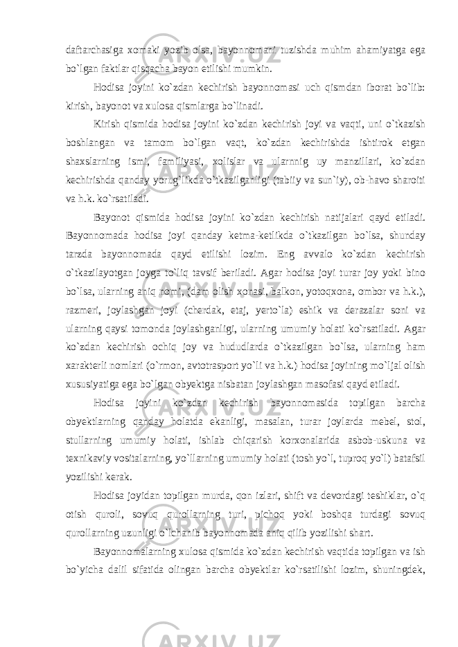 daftarchasiga xomaki yozib olsa, bayonnomani tuzishda muhim ahamiyatga ega bo`lgan faktlar qisqacha bayon etilishi mumkin. Hodisa joyini ko`zdan kechirish bayonnomasi uch qismdan iborat bo`lib: kirish, bayonot va xulosa qismlarga bo`linadi. Kirish qismida hodisa joyini ko`zdan kechirish joyi va vaqti, uni o`tkazish boshlangan va tamom bo`lgan vaqt, ko`zdan kechirishda ishtirok etgan shaxslarning ismi, familiyasi, xolislar va ularnnig uy manzillari, ko`zdan kechirishda qanday yorug`likda o`tkazilganligi (tabiiy va sun`iy), ob-havo sharoiti va h.k. ko`rsatiladi. Bayonot qismida hodisa joyini ko`zdan kechirish natijalari qayd etiladi. Bayonnomada hodisa joyi qanday ketma-ketlikda o`tkazilgan bo`lsa, shunday tarzda bayonnomada qayd etilishi lozim. Eng avvalo ko`zdan kechirish o`tkazilayotgan joyga to`liq tavsif beriladi. Agar hodisa joyi turar joy yoki bino bo`lsa, ularning aniq nomi, (dam olish xonasi, balkon, yotoqxona, ombor va h.k.), razmeri, joylashgan joyi (cherdak, etaj, yerto`la) eshik va derazalar soni va ularning qaysi tomonda joylashganligi, ularning umumiy holati ko`rsatiladi. Agar ko`zdan kechirish ochiq joy va hududlarda o`tkazilgan bo`lsa, ularning ham xarakterli nomlari (o`rmon, avtotrasport yo`li va h.k.) hodisa joyining mo`ljal olish xususiyatiga ega bo`lgan obyektga nisbatan joylashgan masofasi qayd etiladi. Hodisa joyini ko`zdan kechirish bayonnomasida topilgan barcha obyektlarning qanday holatda ekanligi, masalan, turar joylarda mebel, stol, stullarning umumiy holati, ishlab chiqarish korxonalarida asbob-uskuna va texnikaviy vositalarning, yo`llarning umumiy holati (tosh yo`l, tuproq yo`l) batafsil yozilishi kerak. Hodisa joyidan topilgan murda, qon izlari, shift va devordagi teshiklar, o`q otish quroli, sovuq qurollarning turi, pichoq yoki boshqa turdagi sovuq qurollarning uzunligi o`lchanib bayonnomada aniq qilib yozilishi shart. Bayonnomalarning xulosa qismida ko`zdan kechirish vaqtida topilgan va ish bo`yicha dalil sifatida olingan barcha obyektlar ko`rsatilishi lozim, shuningdek, 