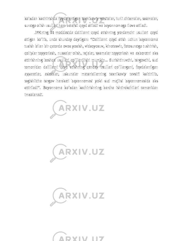 ko`zdan kechirishda foydalanilgan texnikaviy vositalar, turli chizmalar, sxemalar, suratga olish usullari ham batafsil qayd etiladi va bayonnomaga ilova etiladi. JPKning 91-moddasida dalillarni qayd etishning yordamchi usullari qayd etilgan bo`lib, unda shunday deyilgan: “Dalillarni qayd etish uchun bayonnoma tuzish bilan bir qatorda ovoz yozish, videoyozuv, kinotasvir, fotosuratga tushirish, qoliplar tayyorlash, nusxalar olish, rejalar, sxemalar tayyorlash va axborotni aks ettirishning boshqa usullari qo`llanilishi mumkin... Surishtiruvchi, tergovchi, sud tomonidan dalillarni qayd etishning qanday usullari qo`llangani, foydalanilgan apparatlar, asboblar, uskunalar materiallarning texnikaviy tavsifi keltirilib, tegishlicha tergov harakati bayonnomasi yoki sud majlisi bayonnomasida aks ettiriladi”. Bayonnoma ko`zdan kechirishning barcha ishtirokchilari tomonidan imzolanadi. 