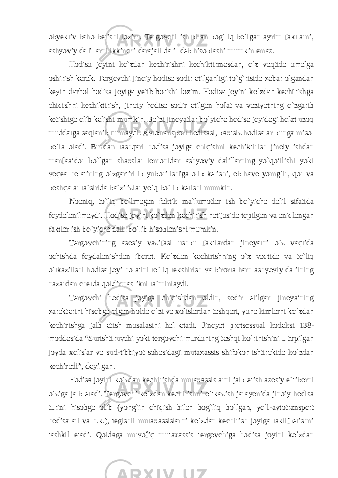 obyektiv baho berishi lozim. Tergovchi ish bilan bog`liq bo`lgan ayrim faktlarni, ashyoviy dalillarni ikkinchi darajali dalil deb hisoblashi mumkin emas. Hodisa joyini ko`zdan kechirishni kechiktirmasdan, o`z vaqtida amalga oshirish kerak. Tergovchi jinoiy hodisa sodir etilganligi to`g`risida xabar olgandan keyin darhol hodisa joyiga yetib borishi lozim. Hodisa joyini ko`zdan kechirishga chiqishni kechiktirish, jinoiy hodisa sodir etilgan holat va vaziyatning o`zgarib ketishiga olib kelishi mumkin. Ba`zi jinoyatlar bo`yicha hodisa joyidagi holat uzoq muddatga saqlanib turmaydi. Avtotransport hodisasi, baxtsiz hodisalar bunga misol bo`la oladi. Bundan tashqari hodisa joyiga chiqishni kechiktirish jinoiy ishdan manfaatdor bo`lgan shaxslar tomonidan ashyoviy dalillarning yo`qotilishi yoki voqea holatining o`zgartirilib yuborilishiga olib kelishi, ob-havo yomg`ir, qor va boshqalar ta`sirida ba`zi izlar yo`q bo`lib ketishi mumkin. Noaniq, to`liq bo`lmagan faktik ma`lumotlar ish bo`yicha dalil sifatida foydalanilmaydi. Hodisa joyini ko`zdan kechirish natijasida topilgan va aniqlangan faktlar ish bo`yicha dalil bo`lib hisoblanishi mumkin. Tergovchining asosiy vazifasi ushbu faktlardan jinoyatni o`z vaqtida ochishda foydalanishdan iborat. Ko`zdan kechirishning o`z vaqtida va to`liq o`tkazilishi hodisa joyi holatini to`liq tekshirish va birorta ham ashyoviy dalilning nazardan chetda qoldirmaslikni ta`minlaydi. Tergovchi hodisa joyiga chiqishdan oldin, sodir etilgan jinoyatning xarakterini hisobga olgan holda o`zi va xolislardan tashqari, yana kimlarni ko`zdan kechirishga jalb etish masalasini hal etadi. Jinoyat protsessual kodeksi 138- moddasida “Surishtiruvchi yoki tergovchi murdaning tashqi ko`rinishini u topilgan joyda xolislar va sud-tibbiyot sohasidagi mutaxassis shifokor ishtirokida ko`zdan kechiradi”, deyilgan. Hodisa joyini ko`zdan kechirishda mutaxassislarni jalb etish asosiy e`tiborni o`ziga jalb etadi. Tergovchi ko`zdan kechirishni o`tkazish jarayonida jinoiy hodisa turini hisobga olib (yong`in chiqish bilan bog`liq bo`lgan, yo`l-avtotransport hodisalari va h.k.), tegishli mutaxassislarni ko`zdan kechirish joyiga taklif etishni tashkil etadi. Qoidaga muvofiq mutaxassis tergovchiga hodisa joyini ko`zdan 