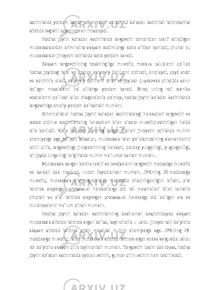 kechirishda yordam berish uchun taklif etiladi. U ko`zdan kechirish ishtirokchisi sifatida tegishli bayonnomani imzolaydi. Hodisa joyini ko`zdan kechirishda tergovchi tomonidan taklif etiladigan mutaxassislardan kriminalist-ekspert xodimlarga katta e`tibor beriladi, chunki bu mutaxassislar jinoyatni ochishda katta yordam beradi. Ekspert tergovchining topshirig`iga muvofiq maxsus uslublarni qo`llab hodisa joyidagi izlar va boshqa ashyoviy dalillarni qidiradi, aniqlaydi, qayd etadi va ko`chirib oladi, ashyoviy dalillarni olish va joylash (upakovka qilish)da zarur bo`lgan masalalarni hal qilishga yordam beradi. Biroq uning roli texnika vositalarini qo`llash bilan chegaralanib qolmay, hodisa joyini ko`zdan kechirishda tergovchiga amaliy yordam ko`rsatishi mumkin. Kriminalistlar hodisa joyini ko`zdan kechirishdagi harakatlari tergovchi va tezkor-qidiruv xodimlarining harakatlari bilan o`zaro muvofiqlashtirilgan holda olib boriladi. Ko`p hollarda ularning bergan fikrlari jinoyatni ochishda muhim ahamiyatga ega bo`ladi. Masalan, mutaxassis izlar yo`lakchasining elementlarini tahlil qilib, tergovchiga jinoyatchining harakati, qanday yurganligi, yugurganligi, bir joyda turganligi to`g`risida muhim ma`lumot berishi mumkin. Mutaxassis bergan barcha taklif va tavsiyalarni tergovchi maqsadga muvofiq va kerakli deb hisoblab, undan foydalanishi mumkin. JPKning 70-moddasiga muvofiq, mutaxassis o`zining qanday maqsadda chaqirilganligini bilishi, o`zi ishtirok etayotgan protsessual harakatlarga oid ish materiallari bilan tanishib chiqishi va o`zi ishtirok etayotgan protsessual harakatga oid bo`lgan arz va mulohazalarni ma`lum qilishi mumkin. Hodisa joyini ko`zdan kechirishning boshlanish bosqichidayoq ekspert mutaxassis sifatida ishtirok etgan bo`lsa, keyinchalik u ushbu jinoyat ishi bo`yicha ekspert sifatida ishtirok etishi masalasi muhim ahamiyatga ega. JPKning 78- moddasiga muvofiq, ishda mutaxassis sifatida ishtirok etgan shaxs kelgusida ushbu ish bo`yicha ekspert qilib tayinlanishi mumkin. Tergovchi lozim deb topsa, hodisa joyini ko`zdan kechirishda ayblanuvchini, gumon qilinuvchini ham taklif etadi. 