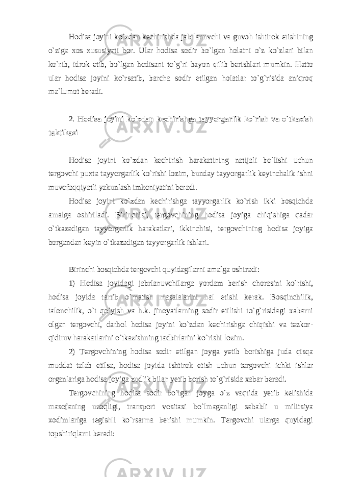 Hodisa joyini ko`zdan kechirishda jabrlanuvchi va guvoh ishtirok etishining o`ziga xos xususiyati bor. Ular hodisa sodir bo`lgan holatni o`z ko`zlari bilan ko`rib, idrok etib, bo`lgan hodisani to`g`ri bayon qilib berishlari mumkin. Hatto ular hodisa joyini ko`rsatib, barcha sodir etilgan holatlar to`g`risida aniqroq ma`lumot beradi. 2. Hodisa joyini ko`zdan kechirishga tayyorgarlik ko`rish va o`tkazish taktikasi Hodisa joyini ko`zdan kechirish harakatining natijali bo`lishi uchun tergovchi puxta tayyorgarlik ko`rishi lozim, bunday tayyorgarlik keyinchalik ishni muvofaqqiyatli yakunlash imkoniyatini beradi. Hodisa joyini ko`zdan kechirishga tayyorgarlik ko`rish ikki bosqichda amalga oshiriladi. Birinchisi, tergovchining hodisa joyiga chiqishiga qadar o`tkazadigan tayyorgarlik harakatlari, ikkinchisi, tergovchining hodisa joyiga borgandan keyin o`tkazadigan tayyorgarlik ishlari. Birinchi bosqichda tergovchi quyidagilarni amalga oshiradi: 1) Hodisa joyidagi jabrlanuvchilarga yordam berish chorasini ko`rishi, hodisa joyida tartib o`rnatish masalalarini hal etishi kerak. Bosqinchilik, talonchilik, o`t qo`yish va h.k. jinoyatlarning sodir etilishi to`g`risidagi xabarni olgan tergovchi, darhol hodisa joyini ko`zdan kechirishga chiqishi va tezkor- qidiruv harakatlarini o`tkazishning tadbirlarini ko`rishi lozim. 2) Tergovchining hodisa sodir etilgan joyga yetib borishiga juda qisqa muddat talab etilsa, hodisa joyida ishtirok etish uchun tergovchi ichki ishlar organlariga hodisa joyiga zudlik bilan yetib borish to`g`risida xabar beradi. Tergovchining hodisa sodir bo`lgan joyga o`z vaqtida yetib kelishida masofaning uzoqligi, transport vositasi bo`lmaganligi sababli u militsiya xodimlariga tegishli ko`rsatma berishi mumkin. Tergovchi ularga quyidagi topshiriqlarni beradi: 