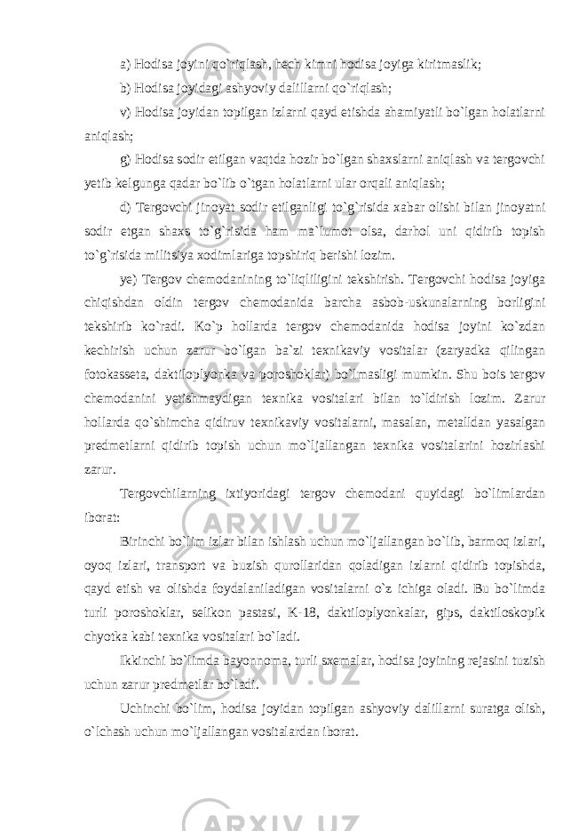 a) Hodisa joyini qo`riqlash, hech kimni hodisa joyiga kiritmaslik; b) Hodisa joyidagi ashyoviy dalillarni qo`riqlash; v) Hodisa joyidan topilgan izlarni qayd etishda ahamiyatli bo`lgan holatlarni aniqlash; g) Hodisa sodir etilgan vaqtda hozir bo`lgan shaxslarni aniqlash va tergovchi yetib kelgunga qadar bo`lib o`tgan holatlarni ular orqali aniqlash; d) Tergovchi jinoyat sodir etilganligi to`g`risida xabar olishi bilan jinoyatni sodir etgan shaxs to`g`risida ham ma`lumot olsa, darhol uni qidirib topish to`g`risida militsiya xodimlariga topshiriq berishi lozim. ye) Tergov chemodanining to`liqliligini tekshirish. Tergovchi hodisa joyiga chiqishdan oldin tergov chemodanida barcha asbob-uskunalarning borligini tekshirib ko`radi. Ko`p hollarda tergov chemodanida hodisa joyini ko`zdan kechirish uchun zarur bo`lgan ba`zi texnikaviy vositalar (zaryadka qilingan fotokasseta, daktiloplyonka va poroshoklar) bo`lmasligi mumkin. Shu bois tergov chemodanini yetishmaydigan texnika vositalari bilan to`ldirish lozim. Zarur hollarda qo`shimcha qidiruv texnikaviy vositalarni, masalan, metalldan yasalgan predmetlarni qidirib topish uchun mo`ljallangan texnika vositalarini hozirlashi zarur. Tergovchilarning ixtiyoridagi tergov chemodani quyidagi bo`limlardan iborat: Birinchi bo`lim izlar bilan ishlash uchun mo`ljallangan bo`lib, barmoq izlari, oyoq izlari, transport va buzish qurollaridan qoladigan izlarni qidirib topishda, qayd etish va olishda foydalaniladigan vositalarni o`z ichiga oladi. Bu bo`limda turli poroshoklar, selikon pastasi, K-18, daktiloplyonkalar, gips, daktiloskopik chyotka kabi texnika vositalari bo`ladi. Ikkinchi bo`limda bayonnoma, turli sxemalar, hodisa joyining rejasini tuzish uchun zarur predmetlar bo`ladi. Uchinchi bo`lim, hodisa joyidan topilgan ashyoviy dalillarni suratga olish, o`lchash uchun mo`ljallangan vositalardan iborat. 