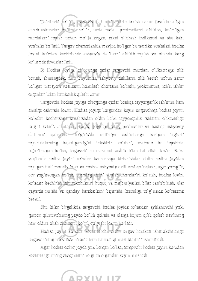 To`rtinchi bo`lim, ashyoviy dalillarni qidirib topish uchun foydalanadigan asbob-uskunalar bo`limi bo`lib, unda metall predmetlarni qidirish, ko`milgan murdalarni topish uchun mo`ljallangan, tokni o`lchash indikatori va shu kabi vositalar bo`ladi. Tergov chemodanida mavjud bo`lgan bu texnika vositalari hodisa joyini ko`zdan kechirishda ashyoviy dalillarni qidirib topish va olishda keng ko`lamda foydalaniladi. 3) Hodisa joyiga chiqqunga qadar tergovchi murdani o`likxonaga olib borish, shuningdek, turli buyumlar, ashyoviy dalillarni olib ketish uchun zarur bo`lgan transport vositasini hozirlash chorasini ko`rishi, prokuratura, ichki ishlar organlari bilan hamkorlik qilishi zarur. Tergovchi hodisa joyiga chiqgunga qadar boshqa tayyorgarlik ishlarini ham amalga oshirishi lozim. Hodisa joyiga borgandan keyin tergovchiga hodisa joyini ko`zdan kechirishga kirishishdan oldin ba`zi tayyorgarlik ishlarini o`tkazishga to`g`ri keladi. Jumladan, hodisa joyidagi izlar, predmetlar va boshqa ashyoviy dalillarni qo`riqlash to`g`risida militsiya xodimlariga berilgan tegishli topshiriqlarning bajarilganligini tekshirib ko`rishi, mabodo bu topshiriq bajarilmagan bo`lsa, tergovchi bu masalani zudlik bilan hal etishi lozim. Ba`zi vaqtlarda hodisa joyini ko`zdan kechirishga kirishishdan oldin hodisa joyidan topilgan turli moddiy izlar va boshqa ashyoviy dalillarni qo`riqlash, agar yomg`ir, qor yog`ayotgan bo`lsa, ularning ustini yopish choralarini ko`rish, hodisa joyini ko`zdan kechirish ishtirokchilarini huquq va majburiyatlari bilan tanishtirish, ular qayerda turishi va qanday harakatlarni bajarishi lozimligi to`g`risida ko`rsatma beradi. Shu bilan birgalikda tergovchi hodisa joyida to`satdan ayblanuvchi yoki gumon qilinuvchining paydo bo`lib qolishi va ularga hujum qilib qolish xavfining ham oldini olish chorasini ko`rib qo`yishi lozim bo`ladi. Hodisa joyini ko`zdan kechirishdan oldin tergov harakati ishtirokchilariga tergovchining ruxsatisiz bironta ham harakat qilmasliklarini tushuntiradi. Agar hodisa ochiq joyda yuz bergan bo`lsa, tergovchi hodisa joyini ko`zdan kechirishga uning chegarasini belgilab olgandan keyin kirishadi. 