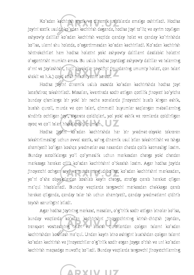 Ko`zdan kechirish statik va dinamik uslublarda amalga oshiriladi. Hodisa joyini statik usulda ko`zdan kechirish deganda, hodisa joyi to`liq va ayrim topilgan ashyoviy dalillar ko`zdan kechirish vaqtida qanday holat va qanday ko`rinishda bo`lsa, ularni shu holatda, o`zgartirmasdan ko`zdan kechiriladi. Ko`zdan kechirish ishtirokchilari ham hodisa holatini yoki ashyoviy dalillarni dastlabki holatini o`zgartirishi mumkin emas. Bu uslub hodisa joyidagi ashyoviy dalillar va izlarning o`rni va joylashishi, turli obyektlar tavsifini (murdaning umumiy holati, qon izlari shakli va h.k.) qayd etish imkoniyatini beradi. Hodisa joyini dinamik uslub asosida ko`zdan kechirishda hodisa joyi batafsilroq tekshiriladi. Masalan, kvartirada sodir etilgan qotillik jinoyati bo`yicha bunday qismlarga bir yoki bir necha xonalarda jinoyatchi buzib kirgan eshik, buzish quroli, murda va qon izlari, qimmatli buyumlar saqlangan mebellarning sindirib ochilgan joyi, sigareta qoldiqlari, pol yoki eshik va romlarda qoldirilgan oyoq va qo`l izlari hisoblanishi mumkin. Hodisa joyini ko`zdan kechirishda har bir predmet-obyekt takroran tekshirilmasligi uchun avval statik, so`ng dinamik usul bilan tekshirilishi va ishga ahamiyatli bo`lgan boshqa predmetlar esa nazardan chetda qolib ketmasligi lozim. Bunday xatoliklarga yo`l qo`ymaslik uchun markazdan chetga yoki chetdan markazga harakat qilib ko`zdan kechirishni o`tkazish lozim. Agar hodisa joyida jinoyatchi ochgan seyf va murda mavjud bo`lsa, ko`zdan kechirishni markazdan, ya`ni o`sha obyektlardan boshlab keyin chetga, atrofga qarab harakat qilgan ma`qul hisoblanadi. Bunday vaqtlarda tergovchi markazdan chekkaga qarab harakat qilganda, qanday izlar ish uchun ahamiyatli, qanday predmetlarni qidirib topish zarurligini biladi. Agar hodisa joyining markazi, masalan, o`g`irlik sodir etilgan binolar bo`lsa, bunday vaqtlarda ko`zdan kechirishni jinoyatchining kirish-chiqish joyidan, transport vositasining izlari va buzish qurollaridan qolgan izlarni ko`zdan kechirishdan boshlash ma`qul. Undan keyin bino eshigini buzishdan qolgan izlarni ko`zdan kechirish va jinoyatchilar o`g`irlik sodir etgan joyga o`tish va uni ko`zdan kechirish maqsadga muvofiq bo`ladi. Bunday vaqtlarda tergovchi jinoyatchilarning 