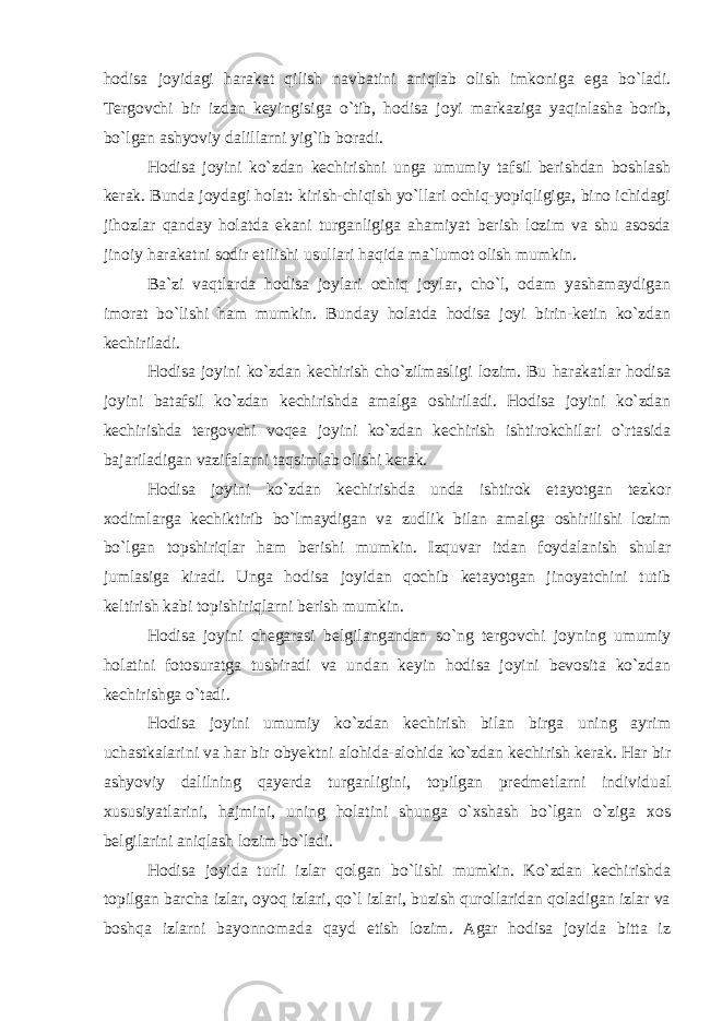 hodisa joyidagi harakat qilish navbatini aniqlab olish imkoniga ega bo`ladi. Tergovchi bir izdan keyingisiga o`tib, hodisa joyi markaziga yaqinlasha borib, bo`lgan ashyoviy dalillarni yig`ib boradi. Hodisa joyini ko`zdan kechirishni unga umumiy tafsil berishdan boshlash kerak. Bunda joydagi holat: kirish-chiqish yo`llari ochiq-yopiqligiga, bino ichidagi jihozlar qanday holatda ekani turganligiga ahamiyat berish lozim va shu asosda jinoiy harakatni sodir etilishi usullari haqida ma`lumot olish mumkin. Ba`zi vaqtlarda hodisa joylari ochiq joylar, cho`l, odam yashamaydigan imorat bo`lishi ham mumkin. Bunday holatda hodisa joyi birin-ketin ko`zdan kechiriladi. Hodisa joyini ko`zdan kechirish cho`zilmasligi lozim. Bu harakatlar hodisa joyini batafsil ko`zdan kechirishda amalga oshiriladi. Hodisa joyini ko`zdan kechirishda tergovchi voqea joyini ko`zdan kechirish ishtirokchilari o`rtasida bajariladigan vazifalarni taqsimlab olishi kerak. Hodisa joyini ko`zdan kechirishda unda ishtirok etayotgan tezkor xodimlarga kechiktirib bo`lmaydigan va zudlik bilan amalga oshirilishi lozim bo`lgan topshiriqlar ham berishi mumkin. Izquvar itdan foydalanish shular jumlasiga kiradi. Unga hodisa joyidan qochib ketayotgan jinoyatchini tutib keltirish kabi topishiriqlarni berish mumkin. Hodisa joyini chegarasi belgilangandan so`ng tergovchi joyning umumiy holatini fotosuratga tushiradi va undan keyin hodisa joyini bevosita ko`zdan kechirishga o`tadi. Hodisa joyini umumiy ko`zdan kechirish bilan birga uning ayrim uchastkalarini va har bir obyektni alohida-alohida ko`zdan kechirish kerak. Har bir ashyoviy dalilning qayerda turganligini, topilgan predmetlarni individual xususiyatlarini, hajmini, uning holatini shunga o`xshash bo`lgan o`ziga xos belgilarini aniqlash lozim bo`ladi. Hodisa joyida turli izlar qolgan bo`lishi mumkin. Ko`zdan kechirishda topilgan barcha izlar, oyoq izlari, qo`l izlari, buzish qurollaridan qoladigan izlar va boshqa izlarni bayonnomada qayd etish lozim. Agar hodisa joyida bitta iz 