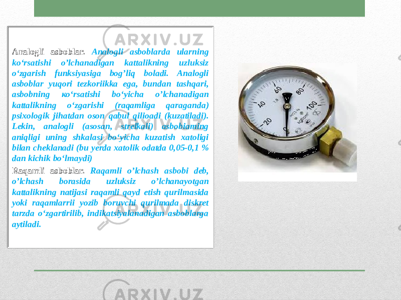 Analogli asboblar. Analogli asboblarda ularning ko‘rsatishi o’lchanadigan kattalikning uzluksiz o‘zgarish funksiyasiga bog’liq boladi. Analogli asboblar yuqori tezkoriikka ega, bundan tashqari, asbobning ко‘rsatishi bo‘yicha o’lchanadigan kattalikning o‘zgarishi (raqamliga qaraganda) psixologik jihatdan oson qabul qilioadi (kuzatiladi). Lekin, analogli (asosan, strelkali) asbobiaming aniqligi uning shkalasi bo‘yicha kuzatish xatoligi bilan cheklanadi (bu yerda xatolik odatda 0,05-0,1 % dan kichik bo‘lmaydi) Raqamli asboblar. Raqamli o’lchash asbobi deb, o’lchash borasida uzluksiz o’lchanayotgan kattalikning natijasi raqamli qayd etish qurilmasida yoki raqamlarrii yozib boruvchi qurilmada diskret tarzda o‘zgartirilib, indikatsiyalanadigan asboblarga aytiladi. 