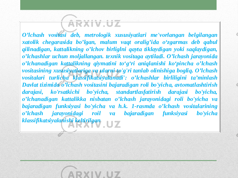 O’lchash vositasi deb, metrologik xususiyatlari me&#39;vorlangan belgilangan xatolik chegarasida bo’lgan, malum vaqt oralig’ida o‘zgarmas deb qabul qilinadigan, kattalikning o’lchov birliglni qayta tiklaydigan yoki saqlaydigan, o’lchashlar uchun moljallangan. texnik vositaga aytiladi. O’lchash jarayonida o’lchanadigan kattalikning qiymatini to‘g‘ri aniqlanishi ko‘pincha o’lchash vositasining xususiyatlariga va ularni to&#39;g&#39;ri tanlab olinishiga bogliq. O’lchash vositalari turlicha klassifikatsiyalanadi&#39;: o’lchashlar birliligini ta’minlash Davlat tizimida o’lchash vositasini bajaradigan roli bo&#39;yicha, avtomatlashtirish darajasi, ko&#39;rsatkichi bo&#39;yicha, standartlasfatirish darajasi bo&#39;yicha, o’lchanadigan kattalikka nisbatan o’lchash jarayonidagi roli bo&#39;yicha va bajaradigan funksiyasi bo&#39;yicha va h.k. 1-rasmda o’lchash vositalarining o’lchash jarayonidagi roil va bajaradigan funksiyasi bo&#39;yicha klassifikatsiyalanishi keltirilgan 