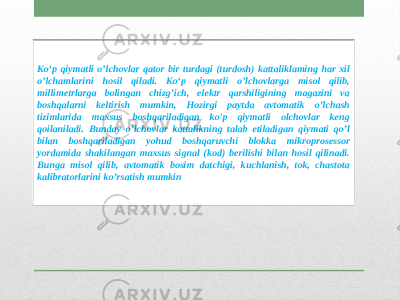 Ko‘p qiymatli o’lchovlar qator bir turdagi (turdosh) kattaliklaming har xil o’lchamlarini hosil qiladi. Ko‘p qiymatli o’lchovlarga misol qilib, millimetrlarga bolingan chizg’ich, elektr qarshiligining magazini va boshqalarni keltirish mumkin, Hozirgi paytda avtomatik o’lchash tizimlarida maxsus boshqariladigan ko&#39;p qiymatli olchovlar keng qoilaniladi. Bunday o’lchovlar kattalikning talab etiladigan qiymati qo’l bilan boshqariladigan yohud boshqaruvchi blokka mikroprosessor yordamida shakilangan maxsus signal (kod) berilishi bilan hosil qilinadi. Bunga misol qilib, avtomatik bosim datchigi, kuchlanish, tok, chastota kalibratorlarini ko’rsatish mumkin 