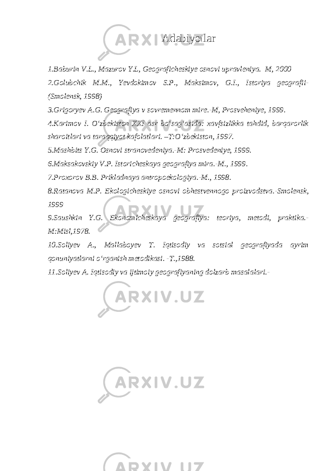 Adabiyotlar 1.Baburin V.L., Mazurov Y.L, Geograficheskiye osnovi upravleniya. М, 2000 2.Golubchik M.M., Yevdokimov S.P., Maksimov, G.I., Istoriya geografii- (Smolensk, 1998) 3.Grigoryev A.G. Geografiya v sovremennom mire.-M, Prosveheniye, 1999. 4.Karimov I. O‘zbekiston XXI asr bo‘sag‘asida: xavfsizlikka tahdid, barqarorlik sharoitlari va taraqqiyot kafolatlari. –T:O‘zbekiston, 1997. 5.Mashbits Y.G. Osnovi stranovedeniya.-M: Prosvedeniye, 1999. 6.Maksakovskiy V.P. Istoricheskaya geografiya mira.-M., 1999. 7.Proxorov B.B. Prikladnaya antropoekologiya.-M., 1998. 8.Ratanova M.P. Ekologicheskiye osnovi obhestvennogo proizvodstva.-Smolensk, 1999 9.Saushkin Y.G. Ekonomicheskaya geografiya: teoriya, metodi, praktika.- M:Misl,1978. 10.Soliyev A., Mallaboyev T. Iqtisodiy va sotsial geografiyada ayrim qonuniyatlarni o‘rganish metodikasi. - Т .,1988. 11.Soliyev A. Iqtisodiy va ijtimoiy geografiyaning dolzarb masalalari.- 