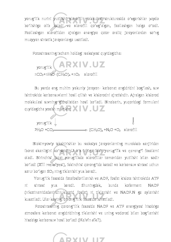 yorug’lik nurini yutilishi xlorofill molekulasi strukturasida o’zgarishlar paydo bo’lishiga olib keladi va xlorofill qo’zg’algan, faollashgan holga o’tadi. Faollashgan xlorofildan ajralgan energiya qator oraliq jarayonlardan so’ng muayyan sintetik jarayonlarga uzatiladi. Fotosintezning ixcham holdagi reaksiyasi quyidagicha: yorug’lik nCO 2 +nH 2 O (CH 2 O) n +nO 2 xlorofill Bu yerda eng muhim yakuniy jarayon- karbonat angidridni bog’lash, suv ishtirokida karbonsuvlarni hosil qilish va kislorodni ajratishdir. Ajralgan kislorod molekulasi suvning gidrolizidan hosil bo’ladi. Binobarin, yuqoridagi formulani quyidagicha yozish mumkin: yorug’lik 2H 2 O +CO 2 (CH 2 O) n +N 2 O +O 2 xlorofill Biokimyoviy tekshirishlar bu reaksiya jarayonlarning murakkab zanjiridan iborat ekanligini ko’rsatdi. U o’z ichiga ikki: yorug’lik va qorong’i fazalarni oladi. Birinchisi faqat yorug’likda xlorofillar tomonidan yutilishi bilan sodir bo’ladi ( Xill reaksiya si), ikkinchisi qorong’ida ketadi va karbonsuv sintezi uchun zarur bo’lgan SO 2 ning tiklanishi yuz beradi. Yorug’lik fazasida fotofosforillanish va ADF, fosfat kislota ishtirokida ATF ni sintezi yuz beradi. Shuningdek, bunda koferment NADF (nikotinamidadenindinukleotid fosfat) ni tiklanishi va NADF.N ga aylanishi kuzatiladi. Ular keyingi qorong’ilik fazasida ishlatiladi. Fotosintezning qorong’ilik fazasida NADF va ATF energiyasi hisobiga atmosfera karbonat angidridining tiklanishi va uning vodorod bilan bog’lanishi hisobiga karbonsuv hosil bo’ladi ( Kalvin sikli ). 