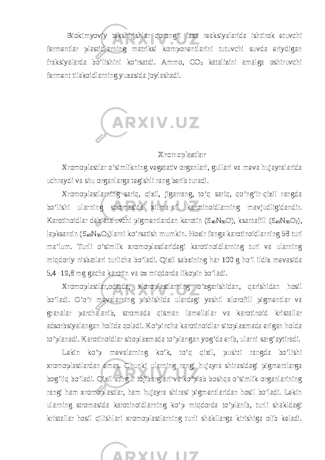  Biokimyoviy tekshirishlar qorong’i faza reaksiyalarida ishtirok etuvchi fermentlar plastidlarning matriksi komponentlarini tutuvchi suvda eriydigan fraksiyalarda bo’lishini ko’rsatdi. Ammo, CO 2 katalizini amalga oshiruvchi ferment tilakoidlarning yuzasida joylashadi. Xromoplastlar Xromoplastlar o’simlikning vegetativ organlari, gullari va meva hujayralarida uchraydi va shu organlarga tegishli rang berib turadi. Xromoplastlarning sariq, qizil, jigarrang, to’q sariq, qo’ng’ir-qizil rangda bo’lishi ularning stromasida xilma-xil karotinoidlarning mavjudligidandir. Karotinoidlar deb ataluvchi pigmentlardan karotin (S 40 N 56 O), ksantafill (S 40 N 56 O 2 ), lapksantin (S 40 N 56 O 3 )larni ko’rsatish mumkin. Hozir fanga karotinoidlarning 58 turi ma’lum. Turli o’simlik xromoplastlaridagi karotinoidlarning turi va ularning miqdoriy nisbatlari turlicha bo’ladi. Qizil sabzining har 100 g ho’l ildiz mevasida 5,4 -19,8 mg gacha karotin va oz miqdorda likopin bo’ladi. Xromoplastlar,odatda, xloroplastlarning o’zgarishidan, qarishidan hosil bo’ladi. G’o’r mevalarning pishishida ulardagi yashil xlorofill pigmentlar va granalar parchalanib, stromada qisman lamellalar va karotinoid kristallar adsorbsiyalangan holida qoladi. Ko’pincha karotinoidlar sitoplazmada erigan holda to’planadi. Karotinoidlar sitoplazmada to’plangan yog’da erib, ularni sarg’aytiradi. Lekin ko’p mevalarning ko’k, to’q qizil, pushti rangda bo’lishi xromoplastlardan emas. Chunki ularning rangi hujayra shirasidagi pigmentlarga bog’liq bo’ladi. Qizil atirgul tojibarglari va ko’plab boshqa o’simlik organlarining rangi ham xromoplastlar, ham hujayra shirasi pigmentlaridan hosil bo’ladi. Lekin ularning stromasida karotinoidlarning ko’p miqdorda to’planib, turli shakldagi kristallar hosil qilishlari xromoplastlarning turli shakllarga kirishiga olib keladi. 