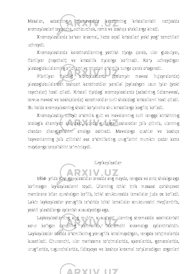 Masalan, sabzining ildizmevasida karotinning kristallanishi natijasida xromoplastlari tayoqcha, uchburchak, romb va boshqa shakllarga kiradi. Xromoplastlarda ba’zan kraxmal, hatto oqsil kristallari yoki yog’ tomchilari uchraydi. Xromoplastlarda karotinoidlarning yetilish tipiga qarab, ular globulyar, fibrillyar (naychali) va kristallik tiplariga bo’linadi. Ko’p uchraydigan plastoglobulalarning o’lchami va miqdori o’simlik turiga qarab o’zgaradi. Fibrillyar tipidagi xloroplastlarda (qalampir mevasi hujayralarida) plastoglobulalardan tashqari karotinoidlar parallel joylashgan uzun iplar (yoki naychalar) hosil qiladi. Kristall tipidagi xromoplastlarda (sabzining ildizmevasi, tarvuz mevasi va boshqalarda) karotinoidlar turli shakldagi kristallarni hosil qiladi. Bu holda xromoplastning shakli ko’pincha shu kristallarga bog’liq bo’ladi. Xromoplastlar tufayli o’simlik guli va mevalarning turli rangga kirishining biologik ahamiyati shundaki, bunda gullarga hasharotlar jalb qilinib, ularning chetdan changlanishini amalga oshiradi. Mevalarga qushlar va boshqa hayvonlarning jalb qilinishi esa o’simlikning urug’larini mumkin qadar katta maydonga tarqalishini ta’minlaydi. Leykoplastlar 1854- yilda Kryuger plastidlar orasida eng mayda, rangsiz va aniq shaklga ega bo’lmagan leykoplastlarni topdi. Ularning ichki tirik massasi qo’shqavat membrana bilan qurshalgan bo’lib, ichki strukturasida lamellalar juda oz bo’ladi. Lekin leykoplastlar yorug’lik ta’sirida ichki lamellalar strukturasini rivojlantirib, yashil plastidlarga aylanish xususiyatiga ega. Leykoplastlarning eng muhim xususiyati ularning stromasida zaxiralanishi zarur bo’lgan qandning polimerlab, ikkilamchi kraxmalga aylantirishidir. Leykoplastlar odatda o’simlikning yorug’lik kirolmaydigan, rangsiz to’qimalarida kuzatiladi. Chunonchi, ular meristema to’qimalarida, sporalarida, gametalarida, urug’larida, tugunchalarida, ildizpoya va boshqa kraxmal to’planadigan organlari 