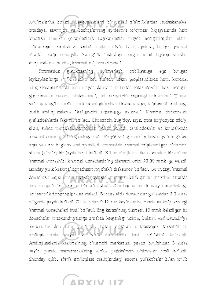 to’qimalarida bo’ladi. Leykoplastlarni bir pallali o’simliklardan trodeskansiya, orxideya, savrinjon va boshqalarning epidermis to’qimasi hujayralarida ham kuzatish mumkin (etioplastlar). Leykoplastlar mayda bo’lganligidan ularni mikroskopda ko’rish va sonini aniqlash qiyin. Ular, ayniqsa, hujayra yadrosi atrofida ko’p uchraydi. Yorug’lik tushadigan organlardagi leykoplastlardan etioplastlarda, odatda, kraxmal to’plana olmaydi. Stromasida glyukozaning polimerlash qobiliyatiga ega bo’lgan leykoplastlarga amiloplastlar deb ataladi. Lekin proplastidlarda ham, kunduzi barg xloroplastlarida ham mayda donachalar holida fotosintezdan hosil bo’lgan glyukozadan kraxmal sintezlanadi, uni birlamchi kraxmal deb ataladi. Tunda, ya’ni qorong’i sharoitda bu kraxmal gidrolizlanib saxarozaga, to’plovchi to’qimaga borib amiloplastlarda ikkilamchi kraxmal ga aylanadi. Kraxmal donachalari g’alladoshlarda ikki xil bo’ladi. Chunonchi bug’doy, arpa, qora bug’doyda oddiy, sholi, sulida murakkab donachalar holida bo’ladi. G’alladoshlar va kartoshkada kraxmal donachalarining ontogenezini FreyVissling shunday tasvirlaydi: bug’doy, arpa va qora bug’doy amiloplastlari stromasida kraxmal to’planadigan birlamchi xilum (kindik) bir joyda hosil bo’ladi. Xilum atrofida sutka davomida bir qatlam kraxmal o’rnashib, kraxmal donachasining diametri oxiri 20-30 mmk ga yetadi. Bunday yirik kraxmal donachasining shakli disksimon bo’ladi. Bu tipdagi kraxmal donachasining xilumi markazda joylashib, uning sutkalik qatlamlari xilum atrofida barobar qalinlikda konsentrik o’rnashadi. Shuning uchun bunday donachalarga konsentrik donachalar deb ataladi. Bunday yirik donachalar gullashdan 6-9 sutka o’tganda paydo bo’ladi. Gullashidan 9-12 kun keyin ancha mayda va ko’p sondagi kraxmal donachalari hosil bo’ladi. Eng kattasining diametri 10 mmk keladigan bu donachalar mitoxondriyalarga o’xshab ketganligi uchun, bularni « mitoxondriya kraxmali » deb ham yuritiladi. Lekin elektron mikroskopik tekshirishlar, amiloplastlarda mayda va yirik donachalar hosil bo’lishini ko’rsatdi. Amiloplastlarda kraxmalning birlamchi markazlari paydo bo’lishidan 3 sutka keyin, plastid membranasining sirtida pufaksimon o’simtalar hosil bo’ladi. Shunday qilib, sferik amiloplast oraliqlaridagi stroma pufakchalar bilan to’lib 