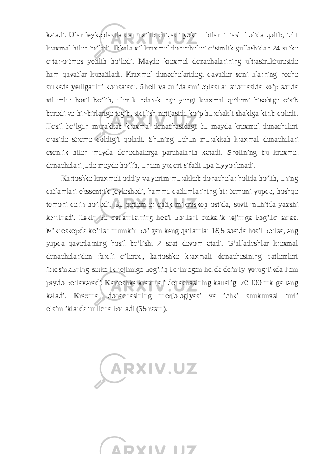 ketadi. Ular leykoplastlardan uzilib chiqadi yoki u bilan tutash holida qolib, ichi kraxmal bilan to’ladi. Ikkala xil kraxmal donachalari o’simlik gullashidan 24 sutka o’tar-o’tmas yetilib bo’ladi. Mayda kraxmal donachalarining ultrastrukturasida ham qavatlar kuzatiladi. Kraxmal donachalaridagi qavatlar soni ularning necha sutkada yetilganini ko’rsatadi. Sholi va sulida amiloplastlar stromasida ko’p sonda xilumlar hosil bo’lib, ular kundan-kunga yangi kraxmal qatlami hisobiga o’sib boradi va bir-birlariga tegib, siqilish natijasida ko’p burchakli shaklga kirib qoladi. Hosil bo’lgan murakkab kraxmal donachasidagi bu mayda kraxmal donachalari orasida stroma qoldig’i qoladi. Shuning uchun murakkab kraxmal donachalari osonlik bilan mayda donachalarga parchalanib ketadi. Sholining bu kraxmal donachalari juda mayda bo’lib, undan yuqori sifatli upa tayyorlanadi. Kartoshka kraxmali oddiy va yarim murakkab donachalar holida bo’lib, uning qatlamlari ekssentrik joylashadi, hamma qatlamlarining bir tomoni yupqa, boshqa tomoni qalin bo’ladi. Bu qatlamlar optik mikroskop ostida, suvli muhitda yaxshi ko’rinadi. Lekin bu qatlamlarning hosil bo’lishi sutkalik rejimga bog’liq emas. Mikroskopda ko’rish mumkin bo’lgan keng qatlamlar 18,5 soatda hosil bo’lsa, eng yupqa qavatlarning hosil bo’lishi 2 soat davom etadi. G’alladoshlar kraxmal donachalaridan farqli o’laroq, kartoshka kraxmali donachasining qatlamlari fotosintezning sutkalik rejimiga bog’liq bo’lmagan holda doimiy yorug’likda ham paydo bo’laveradi. Kartoshka kraxmali donachasining kattaligi 70-100 mk ga teng keladi. Kraxmal donachasining morfologiyasi va ichki strukturasi turli o’simliklarda turlicha bo’ladi (35 rasm). 