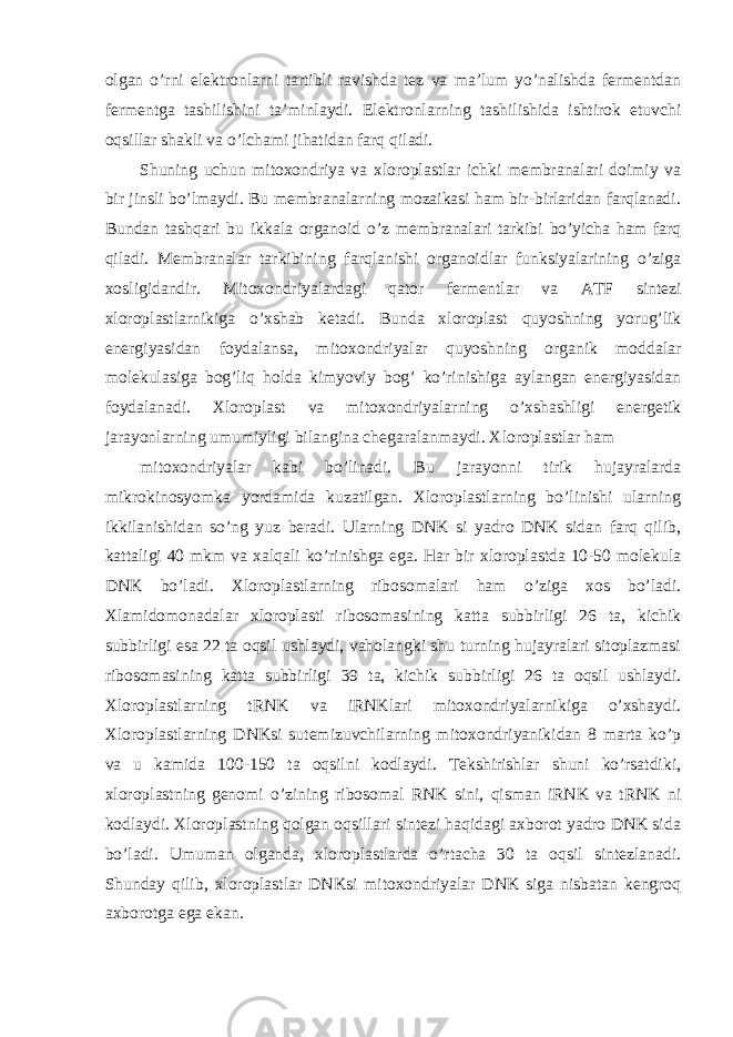 olgan o’rni elektronlarni tartibli ravishda tez va ma’lum yo’nalishda fermentdan fermentga tashilishini ta’minlaydi. Elektronlarning tashilishida ishtirok etuvchi oqsillar shakli va o’lchami jihatidan farq qiladi. Shuning uchun mitoxondriya va xloroplastlar ichki membranalari doimiy va bir jinsli bo’lmaydi. Bu membranalarning mozaikasi ham bir-birlaridan farqlanadi. Bundan tashqari bu ikkala organoid o’z membranalari tarkibi bo’yicha ham farq qiladi. Membranalar tarkibining farqlanishi organoidlar funksiyalarining o’ziga xosligidandir. Mitoxondriyalardagi qator fermentlar va ATF sintezi xloroplastlarnikiga o’xshab ketadi. Bunda xloroplast quyoshning yorug’lik energiyasidan foydalansa, mitoxondriyalar quyoshning organik moddalar molekulasiga bog’liq holda kimyoviy bog’ ko’rinishiga aylangan energiyasidan foydalanadi. Xloroplast va mitoxondriyalarning o’xshashligi energetik jarayonlarning umumiyligi bilangina chegaralanmaydi. Xloroplastlar ham mitoxondriyalar kabi bo’linadi. Bu jarayonni tirik hujayralarda mikrokinosyomka yordamida kuzatilgan. Xloroplastlarning bo’linishi ularning ikkilanishidan so’ng yuz beradi. Ularning DNK si yadro DNK sidan farq qilib, kattaligi 40 mkm va xalqali ko’rinishga ega. Har bir xloroplastda 10-50 molekula DNK bo’ladi. Xloroplastlarning ribosomalari ham o’ziga xos bo’ladi. Xlamidomonadalar xloroplasti ribosomasining katta subbirligi 26 ta, kichik subbirligi esa 22 ta oqsil ushlaydi, vaholangki shu turning hujayralari sitoplazmasi ribosomasining katta subbirligi 39 ta, kichik subbirligi 26 ta oqsil ushlaydi. Xloroplastlarning tRNK va iRNKlari mitoxondriyalarnikiga o’xshaydi. Xloroplastlarning DNKsi sutemizuvchilarning mitoxondriyanikidan 8 marta ko’p va u kamida 100-150 ta oqsilni kodlaydi. Tekshirishlar shuni ko’rsatdiki, xloroplastning genomi o’zining ribosomal RNK sini, qisman iRNK va tRNK ni kodlaydi. Xloroplastning qolgan oqsillari sintezi haqidagi axborot yadro DNK sida bo’ladi. Umuman olganda, xloroplastlarda o’rtacha 30 ta oqsil sintezlanadi. Shunday qilib, xloroplastlar DNKsi mitoxondriyalar DNK siga nisbatan kengroq axborotga ega ekan. 