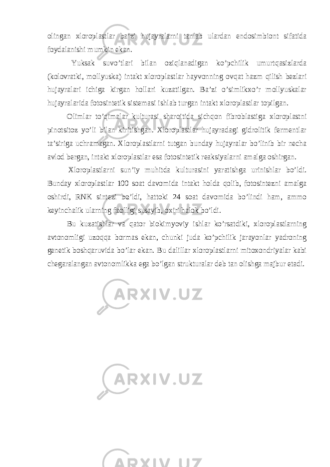 olingan xloroplastlar ba’zi hujayralarni tanlab ulardan endosimbiont sifatida foydalanishi mumkin ekan. Yuksak suvo’tlari bilan oziqlanadigan ko’pchilik umurtqasizlarda (kolovratki, mollyuska) intakt xloroplastlar hayvonning ovqat hazm qilish bezlari hujayralari ichiga kirgan hollari kuzatilgan. Ba’zi o’simlikxo’r mollyuskalar hujayralarida fotosintetik sistemasi ishlab turgan intakt xloroplastlar topilgan. Olimlar to’qimalar kulturasi sharoitida sichqon fibroblastiga xloroplastni pinotsitoz yo’li bilan kiritishgan. Xloroplastlar hujayradagi gidrolitik fermentlar ta’siriga uchramagan. Xloroplastlarni tutgan bunday hujayralar bo’linib bir necha avlod bergan, intakt xloroplastlar esa fotosintetik reaksiyalarni amalga oshirgan. Xloroplastlarni sun’iy muhitda kulturasini yaratishga urinishlar bo’ldi. Bunday xloroplastlar 100 soat davomida intakt holda qolib, fotosintezni amalga oshirdi, RNK sintezi bo’ldi, hattoki 24 soat davomida bo’lindi ham, ammo keyinchalik ularning faolligi susayib, oxiri halok bo’ldi. Bu kuzatishlar va qator biokimyoviy ishlar ko’rsatdiki, xloroplastlarning avtonomligi uzoqqa bormas ekan, chunki juda ko’pchilik jarayonlar yadroning genetik boshqaruvida bo’lar ekan. Bu dalillar xloroplastlarni mitoxondriyalar kabi chegaralangan avtonomlikka ega bo’lgan strukturalar deb tan olishga majbur etadi. 