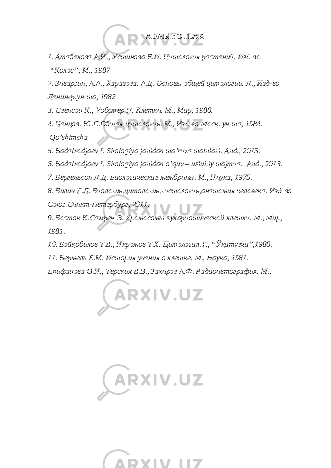 ADABIYOTLAR 1. Атабекова А.И., Устинова Е.И. Цитология растений. Изд-во “Колос”, М., 1987 2. Заварзин, А.А., Харазова. А.Д. Основы общей цитологии. Л., Изд-во Ленингр.ун-та, 1982 3. Свенсон К., Уэбстер П. Клетка. М., Мир, 1980. 4. Ченцов. Ю.С.Общая цитология. М., Изд-во Моск. ун-та, 1984. Qo’shimcha 5. Badalxodjaev I. Sitologiya fanidan ma’ruza matnlari. And., 2013. 6. Badalxodjaev I. Sitologiya fanidan o’quv – uslubiy majmua. And., 2013. 7. Бергельсон Л.Д. Биологические мембраны. М., Наука, 1975. 8. Билич Г.Л. Биология,цитология,гистология,анатомия человека. Изд-во Союз Санкт-Петербург, 2011. 9. Босток К.Самрен Э. Хромосомы эукариотической клетки. М., Мир, 1981. 10. Бойқобилов Т.В., Икромов Т.Х. Цитология.Т., “Ўқитувчи”,1980. 11. Вермель Е.М. История учения о клетке. М., Наука, 1981. Епифанова О.И., Терских В.В., Захаров А.Ф. Радиоавтография. М., 