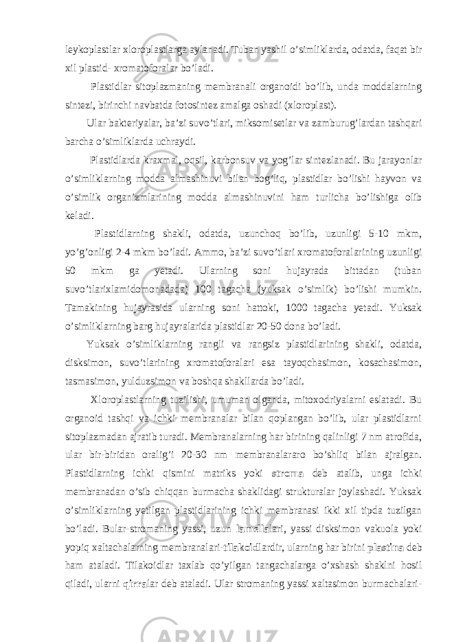 leykoplastlar xloroplastlarga aylanadi. Tuban yashil o’simliklarda, odatda, faqat bir xil plastid- xromatoforalar bo’ladi. Plastidlar sitoplazmaning membranali organoidi bo’lib, unda moddalarning sintezi, birinchi navbatda fotosintez amalga oshadi (xloroplast). Ular bakteriyalar, ba’zi suvo’tlari, miksomisetlar va zamburug’lardan tashqari barcha o’simliklarda uchraydi. Plastidlarda kraxmal, oqsil, karbonsuv va yog’lar sintezlanadi. Bu jarayonlar o’simliklarning modda almashinuvi bilan bog’liq, plastidlar bo’lishi hayvon va o’simlik organizmlarining modda almashinuvini ham turlicha bo’lishiga olib keladi. Plastidlarning shakli, odatda, uzunchoq bo’lib, uzunligi 5-10 mkm, yo’g’onligi 2-4 mkm bo’ladi. Ammo, ba’zi suvo’tlari xromatoforalarining uzunligi 50 mkm ga yetadi. Ularning soni hujayrada bittadan (tuban suvo’tlarixlamidomonadada) 100 tagacha (yuksak o’simlik) bo’lishi mumkin. Tamakining hujayrasida ularning soni hattoki, 1000 tagacha yetadi. Yuksak o’simliklarning barg hujayralarida plastidlar 20-50 dona bo’ladi. Yuksak o’simliklarning rangli va rangsiz plastidlarining shakli, odatda, disksimon, suvo’tlarining xromatoforalari esa tayoqchasimon, kosachasimon, tasmasimon, yulduzsimon va boshqa shakllarda bo’ladi. Xloroplastlarning tuzilishi, umuman olganda, mitoxodriyalarni eslatadi. Bu organoid tashqi va ichki membranalar bilan qoplangan bo’lib, ular plastidlarni sitoplazmadan ajratib turadi. Membranalarning har birining qalinligi 7 nm atrofida, ular bir-biridan oralig’i 20-30 nm membranalararo bo’shliq bilan ajralgan. Plastidlarning ichki qismini matriks yoki stroma deb atalib, unga ichki membranadan o’sib chiqqan burmacha shaklidagi strukturalar joylashadi. Yuksak o’simliklarning yetilgan plastidlarining ichki membranasi ikki xil tipda tuzilgan bo’ladi. Bular-stromaning yassi, uzun lamella lari, yassi disksimon vakuola yoki yopiq xaltachalarning membranalari- tilakoid lardir, ularning har birini plastina deb ham ataladi. Tilakoidlar taxlab qo’yilgan tangachalarga o’xshash shaklni hosil qiladi, ularni qirra lar deb ataladi. Ular stromaning yassi xaltasimon burmachalari- 