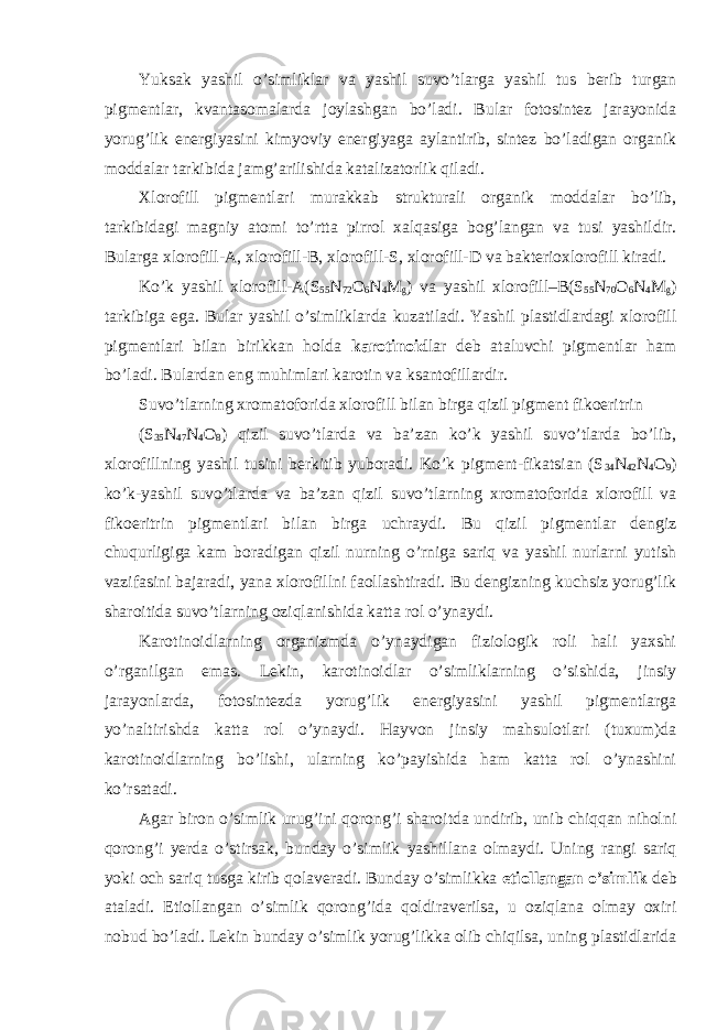 Yuksak yashil o’simliklar va yashil suvo’tlarga yashil tus berib turgan pigmentlar, kvantasomalarda joylashgan bo’ladi. Bular fotosintez jarayonida yorug’lik energiyasini kimyoviy energiyaga aylantirib, sintez bo’ladigan organik moddalar tarkibida jamg’arilishida katalizatorlik qiladi. Xlorofill pigmentlari murakkab strukturali organik moddalar bo’lib, tarkibidagi magniy atomi to’rtta pirrol xalqasiga bog’langan va tusi yashildir. Bularga xlorofill-A, xlorofill-B, xlorofill-S, xlorofill-D va bakterioxlorofill kiradi. Ko’k yashil xlorofill-A(S 55 N 72 O 6 N 4 M g ) va yashil xlorofill–B(S 55 N 70 O 6 N 4 M g ) tarkibiga ega. Bular yashil o’simliklarda kuzatiladi. Yashil plastidlardagi xlorofill pigmentlari bilan birikkan holda karotinoid lar deb ataluvchi pigmentlar ham bo’ladi. Bulardan eng muhimlari karotin va ksantofillardir. Suvo’tlarning xromatoforida xlorofill bilan birga qizil pigment fikoeritrin (S 35 N 47 N 4 O 8 ) qizil suvo’tlarda va ba’zan ko’k yashil suvo’tlarda bo’lib, xlorofillning yashil tusini berkitib yuboradi. Ko’k pigment-fikatsian (S 34 N 42 N 4 O 9 ) ko’k-yashil suvo’tlarda va ba’zan qizil suvo’tlarning xromatoforida xlorofill va fikoeritrin pigmentlari bilan birga uchraydi. Bu qizil pigmentlar dengiz chuqurligiga kam boradigan qizil nurning o’rniga sariq va yashil nurlarni yutish vazifasini bajaradi, yana xlorofillni faollashtiradi. Bu dengizning kuchsiz yorug’lik sharoitida suvo’tlarning oziqlanishida katta rol o’ynaydi. Karotinoidlarning organizmda o’ynaydigan fiziologik roli hali yaxshi o’rganilgan emas. Lekin, karotinoidlar o’simliklarning o’sishida, jinsiy jarayonlarda, fotosintezda yorug’lik energiyasini yashil pigmentlarga yo’naltirishda katta rol o’ynaydi. Hayvon jinsiy mahsulotlari (tuxum)da karotinoidlarning bo’lishi, ularning ko’payishida ham katta rol o’ynashini ko’rsatadi. Agar biron o’simlik urug’ini qorong’i sharoitda undirib, unib chiqqan niholni qorong’i yerda o’stirsak, bunday o’simlik yashillana olmaydi. Uning rangi sariq yoki och sariq tusga kirib qolaveradi. Bunday o’simlikka etiollangan o’simlik deb ataladi. Etiollangan o’simlik qorong’ida qoldiraverilsa, u oziqlana olmay oxiri nobud bo’ladi. Lekin bunday o’simlik yorug’likka olib chiqilsa, uning plastidlarida 