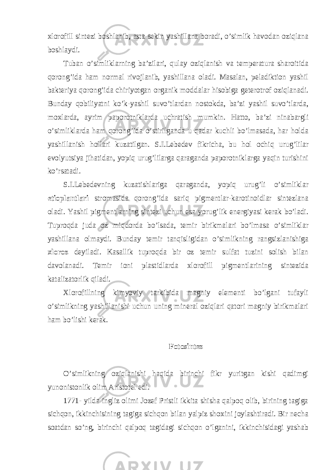 xlorofill sintezi boshlanib, asta-sekin yashillana boradi, o’simlik havodan oziqlana boshlaydi. Tuban o’simliklarning ba’zilari, qulay oziqlanish va temperatura sharoitida qorong’ida ham normal rivojlanib, yashillana oladi. Masalan, peladiktion yashil bakteriya qorong’ida chiriyotgan organik moddalar hisobiga geterotrof oziqlanadi. Bunday qobiliyatni ko’k-yashil suvo’tlardan nostokda, ba’zi yashil suvo’tlarda, moxlarda, ayrim paporotniklarda uchratish mumkin. Hatto, ba’zi ninabargli o’simliklarda ham qorong’ida o’stirilganda u qadar kuchli bo’lmasada, har holda yashillanish hollari kuzatilgan. S.I.Lebedev fikricha, bu hol ochiq urug’lilar evolyutsiya jihatidan, yopiq urug’lilarga qaraganda paporotniklarga yaqin turishini ko’rsatadi. S.I.Lebedevning kuzatishlariga qaraganda, yopiq urug’li o’simliklar etioplantlari stromasida qorong’ida sariq pigmentlar-karotinoidlar sintezlana oladi. Yashil pigmentlarning sintezi uchun esa yorug’lik energiyasi kerak bo’ladi. Tuproqda juda oz miqdorda bo’lsada, temir birikmalari bo’lmasa o’simliklar yashillana olmaydi. Bunday temir tanqisligidan o’simlikning rangsizlanishiga xloroz deyiladi. Kasallik tuproqda bir oz temir sulfat tuzini solish bilan davolanadi. Temir ioni plastidlarda xlorofill pigmentlarining sintezida katalizatorlik qiladi. Xlorofillning kimyoviy tarkibida magniy elementi bo’lgani tufayli o’simlikning yashillanishi uchun uning mineral oziqlari qatori magniy birikmalari ham bo’lishi kerak. Fotosintez O’simlikning oziqlanishi haqida birinchi fikr yuritgan kishi qadimgi yunonistonlik olim Aristotel edi. 1771- yilda ingliz olimi Jozef Pristli ikkita shisha qalpoq olib, birining tagiga sichqon, ikkinchisining tagiga sichqon bilan yalpiz shoxini joylashtiradi. Bir necha soatdan so’ng, birinchi qalpoq tagidagi sichqon o’lganini, ikkinchisidagi yashab 