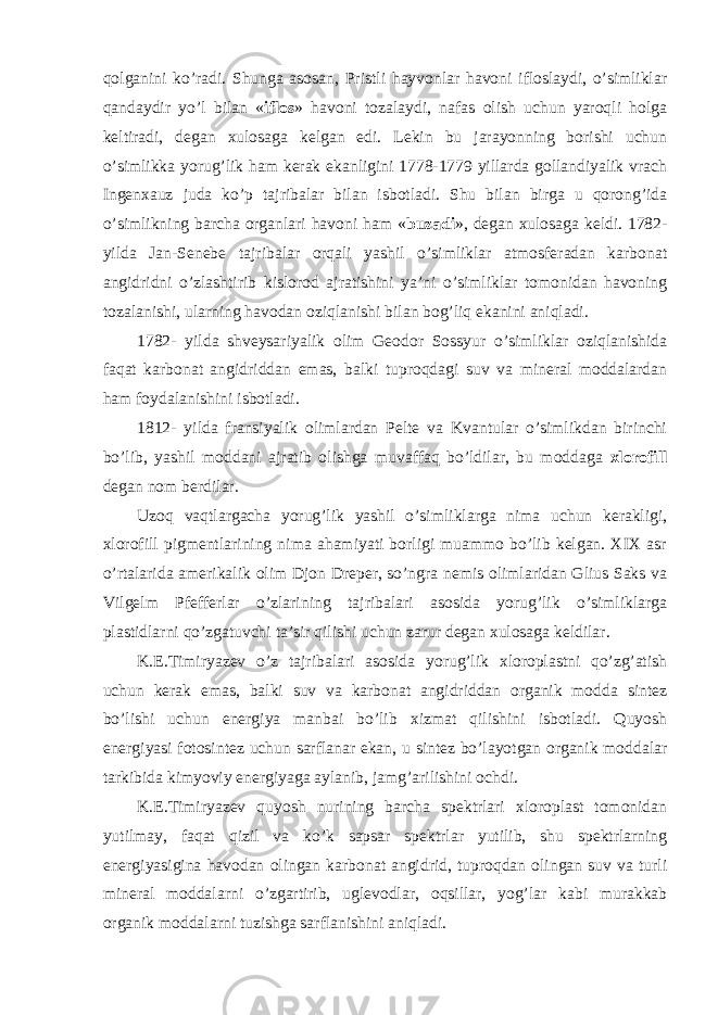 qolganini ko’radi. Shunga asosan, Pristli hayvonlar havoni ifloslaydi, o’simliklar qandaydir yo’l bilan « iflos » havoni tozalaydi, nafas olish uchun yaroqli holga keltiradi, degan xulosaga kelgan edi. Lekin bu jarayonning borishi uchun o’simlikka yorug’lik ham kerak ekanligini 1778-1779 yillarda gollandiyalik vrach Ingenxauz juda ko’p tajribalar bilan isbotladi. Shu bilan birga u qorong’ida o’simlikning barcha organlari havoni ham « buzadi », degan xulosaga keldi. 1782- yilda Jan-Senebe tajribalar orqali yashil o’simliklar atmosferadan karbonat angidridni o’zlashtirib kislorod ajratishini ya’ni o’simliklar tomonidan havoning tozalanishi, ularning havodan oziqlanishi bilan bog’liq ekanini aniqladi. 1782- yilda shveysariyalik olim Geodor Sossyur o’simliklar oziqlanishida faqat karbonat angidriddan emas, balki tuproqdagi suv va mineral moddalardan ham foydalanishini isbotladi. 1812- yilda fransiyalik olimlardan Pelte va Kvantular o’simlikdan birinchi bo’lib, yashil moddani ajratib olishga muvaffaq bo’ldilar, bu moddaga xlorofill degan nom berdilar. Uzoq vaqtlargacha yorug’lik yashil o’simliklarga nima uchun kerakligi, xlorofill pigmentlarining nima ahamiyati borligi muammo bo’lib kelgan. XIX asr o’rtalarida amerikalik olim Djon Dreper, so’ngra nemis olimlaridan Glius Saks va Vilgelm Pfefferlar o’zlarining tajribalari asosida yorug’lik o’simliklarga plastidlarni qo’zgatuvchi ta’sir qilishi uchun zarur degan xulosaga keldilar. K.E.Timiryazev o’z tajribalari asosida yorug’lik xloroplastni qo’zg’atish uchun kerak emas, balki suv va karbonat angidriddan organik modda sintez bo’lishi uchun energiya manbai bo’lib xizmat qilishini isbotladi. Quyosh energiyasi fotosintez uchun sarflanar ekan, u sintez bo’layotgan organik moddalar tarkibida kimyoviy energiyaga aylanib, jamg’arilishini ochdi. K.E.Timiryazev quyosh nurining barcha spektrlari xloroplast tomonidan yutilmay, faqat qizil va ko’k sapsar spektrlar yutilib, shu spektrlarning energiyasigina havodan olingan karbonat angidrid, tuproqdan olingan suv va turli mineral moddalarni o’zgartirib, uglevodlar, oqsillar, yog’lar kabi murakkab organik moddalarni tuzishga sarflanishini aniqladi. 