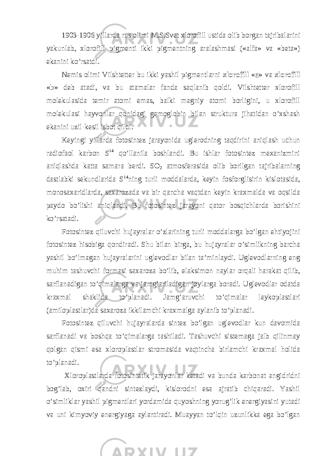 1903-1906 yillarda rus olimi M.S.Svet xlorofill ustida olib borgan tajribalarini yakunlab, xlorofill pigmenti ikki pigmentning aralashmasi («alfa» va «beta») ekanini ko’rsatdi. Nemis olimi Vilshtetter bu ikki yashil pigmentlarni xlorofill « a » va xlorofill « b » deb atadi, va bu atamalar fanda saqlanib qoldi. Vilshtetter xlorofill molekulasida temir atomi emas, balki magniy atomi borligini, u xlorofill molekulasi hayvonlar qonidagi gemoglobin bilan struktura jihatidan o’xshash ekanini uzil-kesil isbot qildi. Keyingi yillarda fotosintez jarayonida uglerodning taqdirini aniqlash uchun radiofaol karbon S 14 qo’llanila boshlandi. Bu ishlar fotosintez mexanizmini aniqlashda katta samara berdi. SO 2 atmosferasida olib borilgan tajribalarning dastlabki sekundlarida S 14 ning turli moddalarda, keyin fosforglisirin kislotasida, monosaxaridlarda, saxarozada va bir qancha vaqtdan keyin kraxmalda va oqsilda paydo bo’lishi aniqlandi. Bu fotosintez jarayoni qator bosqichlarda borishini ko’rsatadi. Fotosintez qiluvchi hujayralar o’zlarining turli moddalarga bo’lgan ehtiyojini fotosintez hisobiga qondiradi. Shu bilan birga, bu hujayralar o’simlikning barcha yashil bo’lmagan hujayralarini uglevodlar bilan ta’minlaydi. Uglevodlarning eng muhim tashuvchi formasi saxaroza bo’lib, elaksimon naylar orqali harakat qilib, sarflanadigan to’qimalarga va jamg’ariladigan joylarga boradi. Uglevodlar odatda kraxmal shaklida to’planadi. Jamg’aruvchi to’qimalar leykoplastlari (amiloplastlar)da saxaroza ikkilamchi kraxmalga aylanib to’planadi. Fotosintez qiluvchi hujayralarda sintez bo’lgan uglevodlar kun davomida sarflanadi va boshqa to’qimalarga tashiladi. Tashuvchi sistemaga jalb qilinmay qolgan qismi esa xloroplastlar stromasida vaqtincha birlamchi kraxmal holida to’planadi. Xloroplastlarda fotosintetik jarayonlar ketadi va bunda karbonat angidridni bog’lab, oxiri qandni sintezlaydi, kislorodni esa ajratib chiqaradi. Yashil o’simliklar yashil pigmentlari yordamida quyoshning yorug’lik energiyasini yutadi va uni kimyoviy energiyaga aylantiradi. Muayyan to’lqin uzunlikka ega bo’lgan 