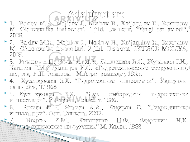 Adabiyotlar:  1. Bakiev M.R., Majidov J., Nosirov B., Xo’jaqulov R., Raxmatov M. Gidrotexnika inshootlari. 1-jild. Toshkent, “Yangi asr avlodi”, 2008.  2. Bakiev M.R., Majidov J., Nosirov B., Xo’jaqulov R., Raxmatov M. Gidrotexnika inshootlari. 2-jild. Toshkent, IKTISOD-MOLIYA, 2009.  3. Розанов Н.П., Бочкарёв Я.В., Лапшенков В.С., Журавлёв Г.И., Каганов Г.М., Румянцев И.С. «Гидротехнические сооружения», под ред. Н.П. Розанова - М.Агропромиздат, 1985.  4. Хусанхужаев З.Х. “Гидротехника иншоотлари”. Ўқитувчи- наширёти, Т.1968  5. Хусанхужаев З.Х. “Сув омборидаги гидротехника иншоотлари”. Ўқитувчи, Тошкент. 1986.  6. Бакиев М.Р., Янгиев А.А., Кодиров О, “Гидротехника иншоотлари”. Фан. Тошкент. 2002.  7. Волков И.М., Кононенко П.Ф., Федичкин И.К. “Гидротехнические сооружения” М: Колос, 1968 