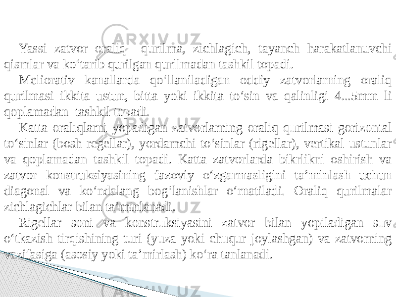 Yassi zatvor oraliq qurilma, zichlagich, tayanch harakatlanuvchi qismlar va kо‘tarib qurilgan qurilmadan tashkil topadi. Meliorativ kanallarda qо‘llaniladigan oddiy zatvorlarning oraliq qurilmasi ikkita ustun, bitta yoki ikkita tо‘sin va qalinligi 4...5mm li qoplamadan tashkil topadi. Katta oraliqlarni yopadigan zatvorlarning oraliq qurilmasi gorizontal tо‘sinlar (bosh regellar), yordamchi tо‘sinlar (rigellar), vertikal ustunlar va qoplamadan tashkil topadi. Katta zatvorlarda bikrlikni oshirish va zatvor konstruksiyasining fazoviy о‘zgarmasligini ta’minlash uchun diagonal va kо‘ndalang bog‘lanishlar о‘rnatiladi. Oraliq qurilmalar zichlagichlar bilan ta’minlanadi. Rigellar soni va konstruksiyasini zatvor bilan yopiladigan suv о‘tkazish tirqishining turi (yuza yoki chuqur joylashgan) va zatvorning vazifasiga (asosiy yoki ta’mirlash) kо‘ra tanlanadi. 