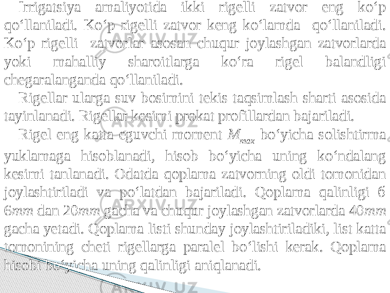 Irrigatsiya amaliyotida ikki rigelli zatvor eng kо‘p qо‘llaniladi. Kо‘p rigelli zatvor keng kо‘lamda qо‘llaniladi. Kо‘p rigelli zatvorlar asosan chuqur joylashgan zatvorlarda yoki mahalliy sharoitlarga kо‘ra rigel balandligi chegaralanganda qо‘llaniladi. Rigellar ularga suv bosimini tekis taqsimlash sharti asosida tayinlanadi. Rigellar kesimi prokat profillardan bajariladi. Rigel eng katta eguvchi moment M max bо‘yicha solishtirma yuklamaga hisoblanadi, hisob bо‘yicha uning kо‘ndalang kesimi tanlanadi. Odatda qoplama zatvorning oldi tomonidan joylashtiriladi va pо‘latdan bajariladi. Qoplama qalinligi б 6 mm dan 20 mm gacha va chuqur joylashgan zatvorlarda 40 mm gacha yetadi. Qoplama listi shunday joylashtiriladiki, list katta tomonining cheti rigellarga paralel bо‘lishi kerak. Qoplama hisobi bо‘yicha uning qalinligi aniqlanadi. 