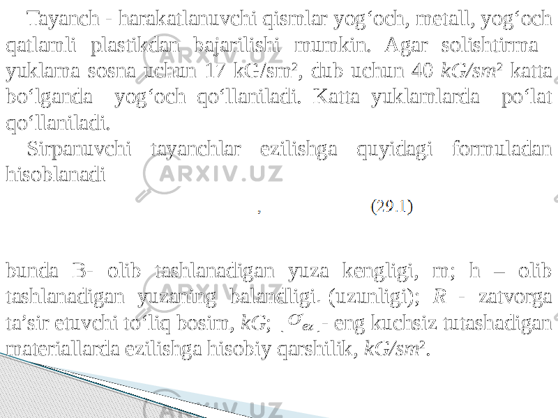 Tayanch - harakatlanuvchi qismlar yog‘och, metall, yog‘och qatlamli plastikdan bajarilishi mumkin. Agar solishtirma yuklama sosna uchun 17 kG/sm 2 , dub uchun 40 kG/sm 2 katta bо‘lganda yog‘och qо‘llaniladi. Katta yuklamlarda pо‘lat qо‘llaniladi. Sirpanuvchi tayanchlar ezilishga quyidagi formuladan hisoblanadi bunda B- olib tashlanadigan yuza kengligi, m; h – olib tashlanadigan yuzaning balandligi (uzunligi); R - zatvorga ta’sir etuvchi tо‘liq bosim, kG ; - eng kuchsiz tutashadigan materiallarda ezilishga hisobiy qarshilik, kG/sm 2 .  ez  