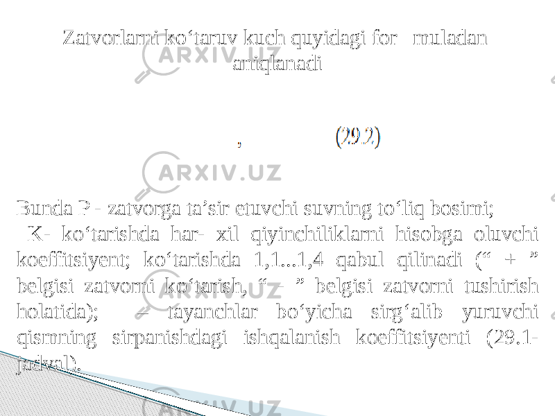 Zatvorlarni kо‘taruv kuch quyidagi for muladan aniqlanadi Bunda P - zatvorga ta’sir etuvchi suvning tо‘liq bosimi; K- kо‘tarishda har- xil qiyinchiliklarni hisobga oluvchi koeffitsiyent; kо‘tarishda 1,1...1,4 qabul qilinadi (“ + ” belgisi zatvorni kо‘tarish, “ - ” belgisi zatvorni tushirish holatida); – tayanchlar bо‘yicha sirg‘alib yuruvchi qismning sirpanishdagi ishqalanish koeffitsiyenti (29.1- jadval). 