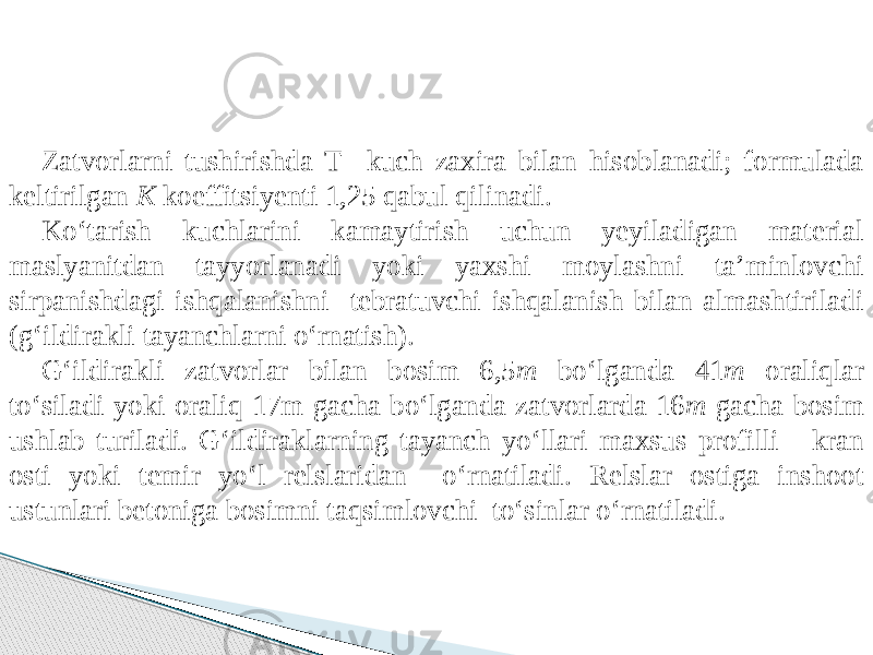 Zatvorlarni tushirishda T kuch zaxira bilan hisoblanadi; formulada keltirilgan K koeffitsiyenti 1,25 qabul qilinadi. Kо‘tarish kuchlarini kamaytirish uchun yeyiladigan material maslyanitdan tayyorlanadi yoki yaxshi moylashni ta’minlovchi sirpanishdagi ishqalanishni tebratuvchi ishqalanish bilan almashtiriladi (g‘ildirakli tayanchlarni о‘rnatish). G‘ildirakli zatvorlar bilan bosim 6,5 m bо‘lganda 41 m oraliqlar tо‘siladi yoki oraliq 17m gacha bо‘lganda zatvorlarda 16 m gacha bosim ushlab turiladi. G‘ildiraklarning tayanch yо‘llari maxsus profilli - kran osti yoki temir yо‘l relslaridan о‘rnatiladi. Relslar ostiga inshoot ustunlari betoniga bosimni taqsimlovchi tо‘sinlar о‘rnatiladi. 