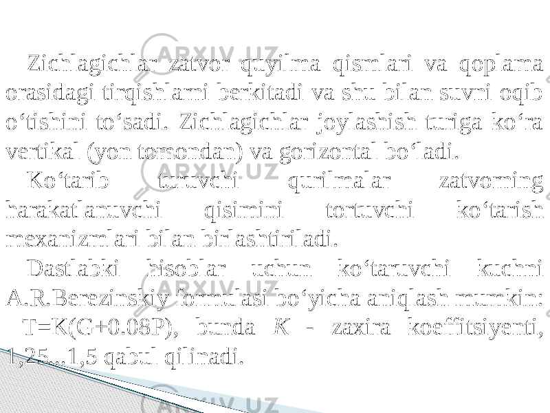 Zichlagichlar zatvor quyilma qismlari va qoplama orasidagi tirqishlarni berkitadi va shu bilan suvni oqib о‘tishini tо‘sadi. Zichlagichlar joylashish turiga kо‘ra vertikal (yon tomondan) va gorizontal bо‘ladi. Kо‘tarib turuvchi qurilmalar zatvorning harakatlanuvchi qisimini tortuvchi kо‘tarish mexanizmlari bilan birlashtiriladi. Dastlabki hisoblar uchun kо‘taruvchi kuchni A.R.Berezinskiy formulasi bо‘yicha aniqlash mumkin: T=K(G+0.08P), bunda K - zaxira koeffitsiyenti, 1,25...1,5 qabul qilinadi. 